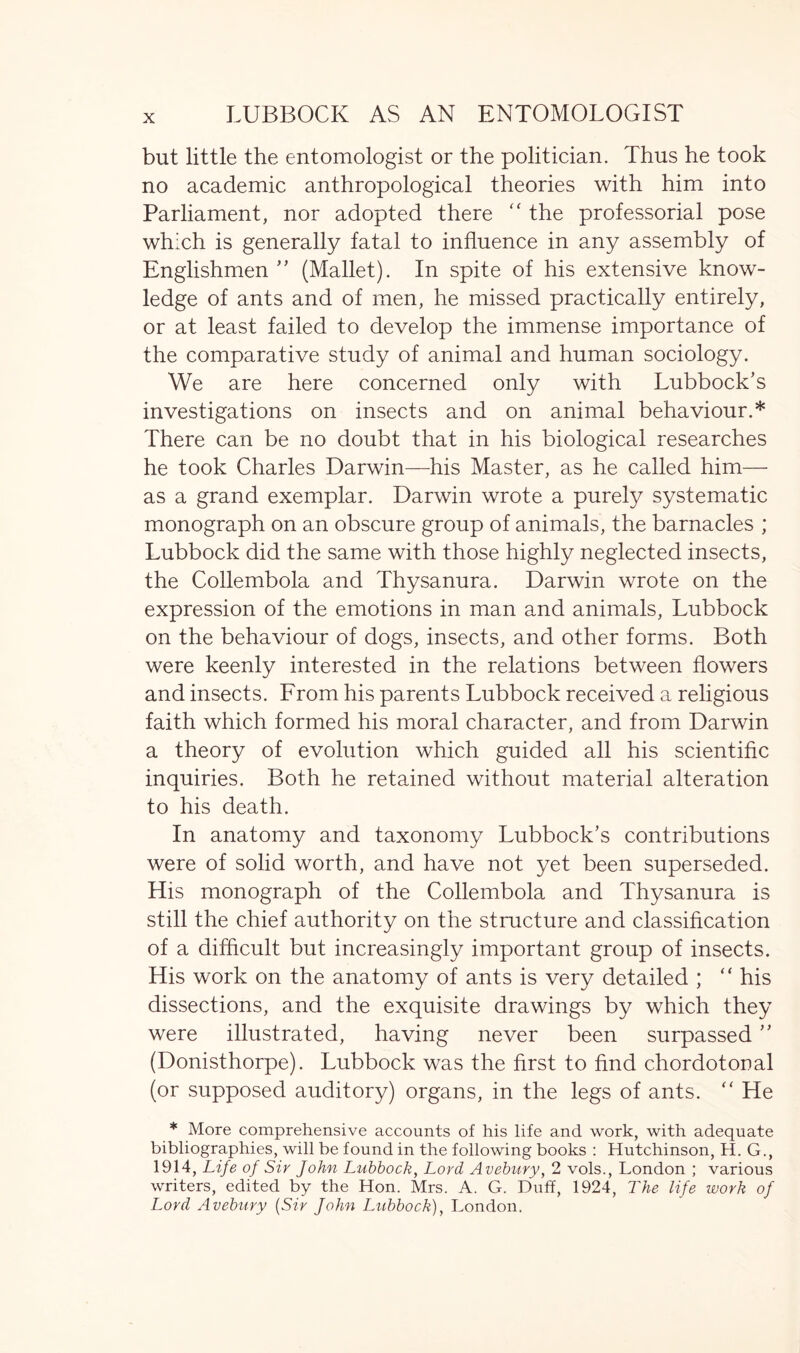 but little the entomologist or the politician. Thus he took no academic anthropological theories with him into Parliament, nor adopted there “ the professorial pose which is generally fatal to influence in any assembly of Englishmen ” (Mallet). In spite of his extensive know- ledge of ants and of men, he missed practically entirely, or at least failed to develop the immense importance of the comparative study of animal and human sociology. We are here concerned only with Lubbock’s investigations on insects and on animal behaviour.* There can be no doubt that in his biological researches he took Charles Darwin—his Master, as he called him— as a grand exemplar. Darwin wrote a purely systematic monograph on an obscure group of animals, the barnacles ; Lubbock did the same with those highly neglected insects, the Collembola and Thysanura. Darwin wrote on the expression of the emotions in man and animals, Lubbock on the behaviour of dogs, insects, and other forms. Both were keenly interested in the relations between flowers and insects. From his parents Lubbock received a religious faith which formed his moral character, and from Darwin a theory of evolution which guided all his scientific inquiries. Both he retained without material alteration to his death. In anatomy and taxonomy Lubbock’s contributions were of solid worth, and have not yet been superseded. His monograph of the Collembola and Thysanura is still the chief authority on the structure and classification of a difficult but increasingly important group of insects. His work on the anatomy of ants is very detailed ; “ his dissections, and the exquisite drawings by which they were illustrated, having never been surpassed ” (Donisthorpe). Lubbock was the first to find chordotonal (or supposed auditory) organs, in the legs of ants. “ He * More comprehensive accounts of his life and work, with adequate bibliographies, will be found in the following books : Hutchinson, H. G., 1914, Life of Sir John Lubbock, Lord Avebury, 2 vols., London ; various writers, edited by the Hon. Mrs. A. G. Duff, 1924, The life work of Lord Avebury (Sir John Lubbock), London.