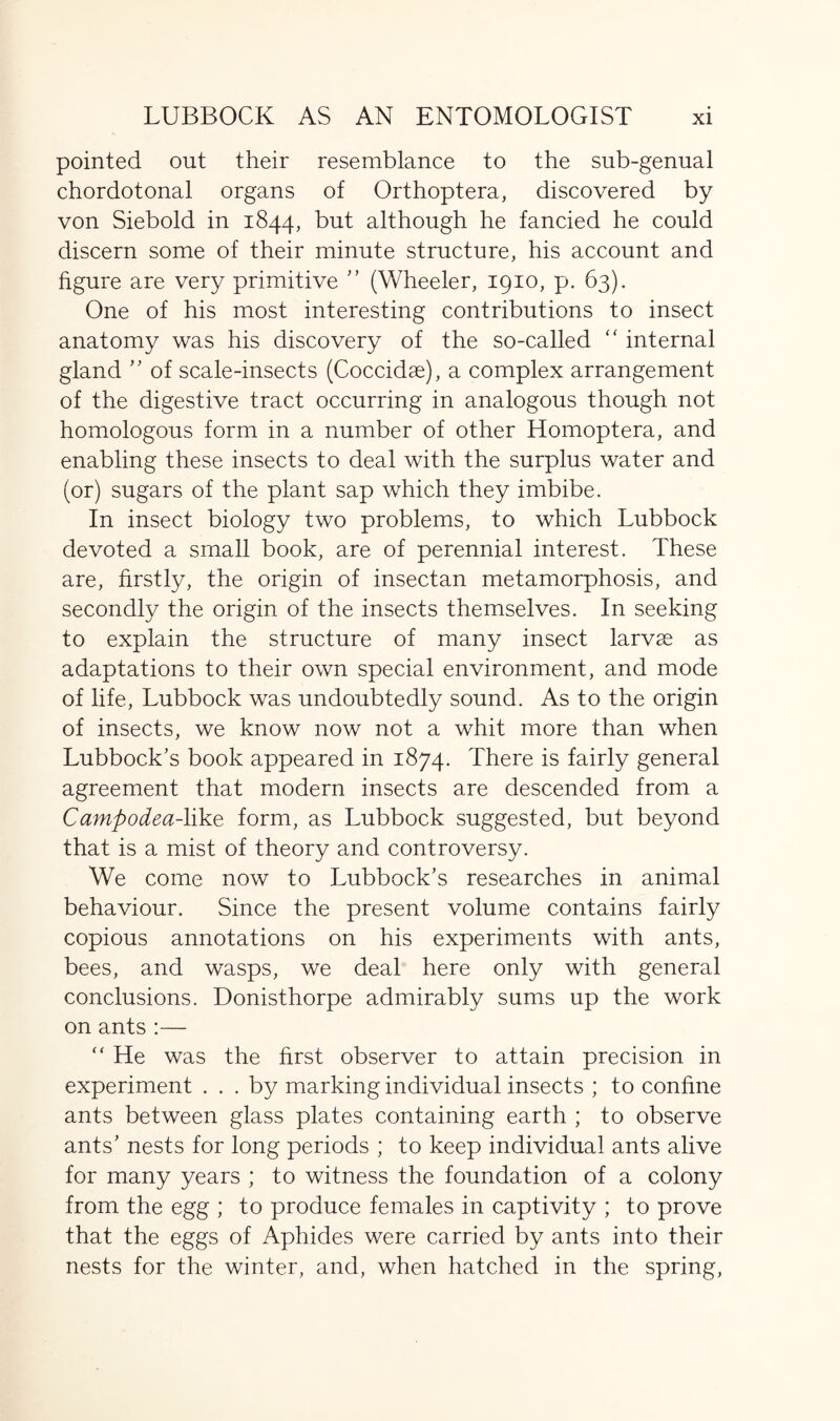 pointed out their resemblance to the sub-genual chordotonal organs of Orthoptera, discovered by von Siebold in 1844, but although he fancied he could discern some of their minute structure, his account and figure are very primitive ” (Wheeler, 1910, p. 63). One of his most interesting contributions to insect anatomy was his discovery of the so-called “ internal gland ” of scale-insects (Coccidae), a complex arrangement of the digestive tract occurring in analogous though not homologous form in a number of other Homoptera, and enabling these insects to deal with the surplus water and (or) sugars of the plant sap which they imbibe. In insect biology two problems, to which Lubbock devoted a small book, are of perennial interest. These are, firstly, the origin of insectan metamorphosis, and secondly the origin of the insects themselves. In seeking to explain the structure of many insect larvae as adaptations to their own special environment, and mode of life, Lubbock was undoubtedly sound. As to the origin of insects, we know now not a whit more than when Lubbock’s book appeared in 1874. There is fairly general agreement that modern insects are descended from a Campodea-like form, as Lubbock suggested, but beyond that is a mist of theory and controversy. We come now to Lubbock’s researches in animal behaviour. Since the present volume contains fairly copious annotations on his experiments with ants, bees, and wasps, we deal here only with general conclusions. Donisthorpe admirably sums up the work on ants :— “ He was the first observer to attain precision in experiment ... by marking individual insects ; to confine ants between glass plates containing earth ; to observe ants’ nests for long periods ; to keep individual ants alive for many years ; to witness the foundation of a colony from the egg ; to produce females in captivity ; to prove that the eggs of Aphides were carried by ants into their nests for the winter, and, when hatched in the spring,