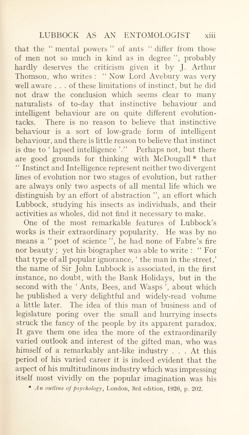 that the “ mental powers ” of ants “ differ from those of men not so much in kind as in degree ”, probably hardly deserves the criticism given it by J. Arthur Thomson, who writes : “ Now Lord Avebury was very well aware ... of these limitations of instinct, but he did not draw the conclusion which seems clear to many naturalists of to-day that instinctive behaviour and intelligent behaviour are on quite different evolution- tacks. There is no reason to believe that instinctive behaviour is a sort of low-grade form of intelligent behaviour, and there is little reason to believe that instinct is due to ‘ lapsed intelligence Perhaps not, but there are good grounds for thinking with McDougall * that “ Instinct and Intelligence represent neither two divergent lines of evolution nor two stages of evolution, but rather are always only two aspects of all mental life which we distinguish by an effort of abstraction ”, an effort which Lubbock, studying his insects as individuals, and their activities as wholes, did not find it necessary to make. One of the most remarkable features of Lubbock’s works is their extraordinary popularity. He was by no means a “ poet of science ”, he had none of Fabre’s fire nor beauty ; yet his biographer was able to write : “ For that type of all popular ignorance, ‘ the man in the street/ the name of Sir John Lubbock is associated, in the first instance, no doubt, with the Bank Holidays, but in the second with the ‘ Ants, Bees, and Wasps ’, about which he published a very delightful and widely-read volume a little later. The idea of this man of business and of legislature poring over the small and hurrying insects struck the fancy of the people by its apparent paradox. It gave them one idea the more of the extraordinarily varied outlook and interest of the gifted man, who was himself of a remarkably ant-like industry ... At this period of his varied career it is indeed evident that the aspect of his multitudinous industry which was impressing itself most vividly on the popular imagination was his * An outline of psychology, London, 3rd edition, 1926, p. 202.