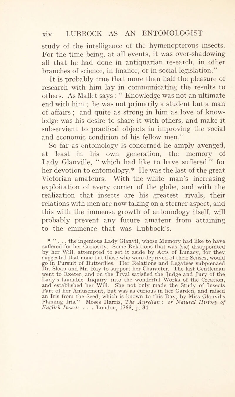 study of the intelligence of the hymenopterous insects. For the time being, at all events, it was over-shadowing all that he had done in antiquarian research, in other branches of science, in finance, or in social legislation/' It is probably true that more than half the pleasure of research with him lay in communicating the results to others. As Mallet says : “ Knowledge was not an ultimate end with him ; he was not primarily a student but a man of affairs ; and quite as strong in him as love of know- ledge was his desire to share it with others, and make it subservient to practical objects in improving the social and economic condition of his fellow men. So far as entomology is concerned he amply avenged, at least in his own generation, the memory of Lady Glanville, “ which had like to have suffered ” for her devotion to entomology.* He was the last of the great Victorian amateurs. With the white man's increasing exploitation of every corner of the globe, and with the realization that insects are his greatest rivals, their relations with men are now taking on a sterner aspect, and this with the immense growth of entomology itself, will probabl}/ prevent any future amateur from attaining to the eminence that was Lubbock’s. * ... the ingenious Lady Glanvil, whose Memory had like to have suffered for her Curiosity. Some Relations that was (sic) disappointed by her Will, attempted to set it aside by Acts of Lunacy, for they suggested that none but those who were deprived of their Senses, would go in Pursuit of Butterflies. Her Relations and Legatees subpoenaed Dr. Sloan and Mr. Ray to support her Character. The last Gentleman went to Exeter, and on the Tryal satisfied the Judge and Jury of the Lady’s laudable Inquiry into the wonderful Works of the Creation, and established her Will. She not only made the Study of Insects Part of her Amusement, but was as curious in her Garden, and raised an Iris from the Seed, which is known to this Day, by Miss Glanvil’s Flaming Iris.” Moses Harris, The Aurelian : or Natural History of English Insects . . . London, 1766, p. 34.