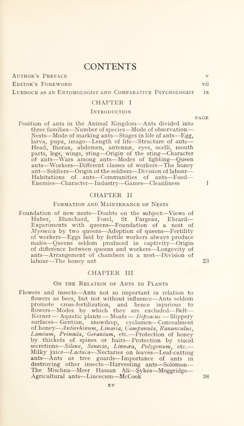 CONTENTS V Author’s Preface Editor’s Foreword vii Lubbock as an Entomologist and Comparative Psychologist ix CHAPTER I Introduction page Position of ants in the Animal Kingdom—Ants divided into three families—Number of species—Mode of observation— Nests—Mode of marking ants—Stages in life of ants—Egg, larva, pupa, imago—Length of life—Structure of ants— Head, thorax, abdomen, antennae, eyes, ocelli, mouth parts, legs, wings, sting—Origin of the sting—Character of ants—Wars among ants—Modes of fighting—Queen ants—Workers—Different classes of workers—The honey ant—Soldiers—Origin of the soldiers—Division of labour— Habitations of ants—Communities of ants—Food— Enemies—Character—Industry—Games—Cleanliness 1 CHAPTER II Formation and Maintenance of Nests Foundation of new nests—Doubts on the subject—Views of Huber, Blanchard, Forel, St Fargeau, Ebrard— Experiments with queens—Foundation of a nest of Myrmica by two queens—Adoption of queens—Fertility of workers—Eggs laid by fertile workers always produce males—Queens seldom produced in captivity—Origin of difference between queens and workers—Longevity of ants—Arrangement of chambers in a nest—Division of labour—The honey ant 23 CHAPTER III On the Relation of Ants to Plants Flowers and insects—Ants not so important in relation to flowers as bees, but not without influence—Ants seldom promote cross-fertilization, and hence injurious to flowers—Modes by which they are excluded—Belt— Kerner — Aquatic plants — Moats — Dipsacus — Slippery surfaces—Gentian, snowdrop, cyclamen—Concealment of honey—Antirrhinum, Linaria, Campanula, Ranunculus, Lamium, Primula> Geranium, etc.—Protection of honey by thickets of spines or hairs—Protection by viscid secretions—Silene, Senecio, Pinncea, Polygonum, etc.— Milky juice—Lactuca—Nectaries on leaves—Leaf-cutting ants—Ants as tree guards—Importance of ants in destroying other insects—Harvesting ants—Solomon— The Mischna—Meer Hassan Ali—Sykes—Moggridge— Agricultural ants—Lincecum—McCook 38