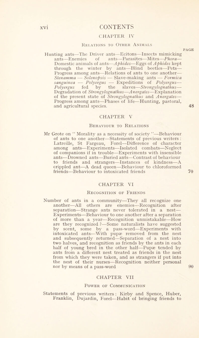 CHAPTER IV Relations to Other Animals page Hunting ants—The Driver ants—Ecitons—Insects mimicking ants—Enemies of ants—Parasites—Mites—Phora— Domestic animals of ants—Aphides—Eggs of Aphides kept through the winter by ants—Blind beetles—Pets— Progress among ants—Relations of ants to one another— Stenamma — Solenopsis — Slave-making ants — Formica sanguinea — Polyergus — Expeditions of Polyergus— Polyergus fed by the slaves—Strongylognathus— Degradation of Strongylognathus—Anergates—Explanation of the present state of Strongylognathus and Aner gates— Progress among ants—Phases of life—Hunting, pastoral, and agricultural species. 48 CHAPTER V Behaviour to Relations Mr Grote on “ Morality as a necessity of society ”—Behaviour of ants to one another—Statements of previous writers : Latreille, St Fargeau, Forel—Difference of character among ants—Experiments—Isolated combats—Neglect of companions if in trouble—Experiments with insensible ants—Drowned ants—Buried ants—Contrast of behaviour to friends and strangers—Instances of kindness—A crippled ant—A dead queen—Behaviour to chloroformed friends—Behaviour to intoxicated friends 70 CHAPTER VI Recognition of Friends Number of ants in a community—They all recognize one another—All others are enemies—Recognition after separation—Strange ants never tolerated in a nest— Experiments—Behaviour to one another after a separation of more than a year—Recognition unmistakable—How are they recognized ?—Some naturalists have suggested by scent, some by a pass-word—Experiments with intoxicated ants-—With pupae removed from the nest and subsequently returned—Separation of a nest into two halves, and recognition as friends by the ants in each half of young bred in the other half—Pupae tended by ants from a different nest treated as friends in the nest from which they were taken, and as strangers if put into the nest of their nurses—Recognition neither personal nor by means of a pass-word 90 CHAPTER VII Power of Communication Statements of previous writers : Kirby and Spence, Huber, Franklin, Dujardin, Forel—Habit of bringing friends to