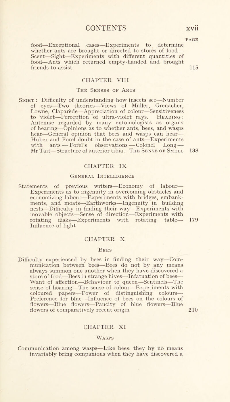 food—Exceptional cases—Experiments to determine whether ants are brought or directed to stores of food— Scent—Sight—Experiments with different quantities of food—Ants which returned empty-handed and brought friends to assist CHAPTER VIII The Senses of Ants Sight : Difficulty of understanding how insects see—-Number of eyes—Two theories—Views of Muller, Grenacher, Lowne, Claparede—-Appreciation of colour—Sensitiveness to violet—Perception of ultra-violet rays. Hearing : Antennae regarded by many entomologists as organs of hearing—Opinions as to whether ants, bees, and wasps hear—General opinion that bees and wasps can hear—- Huber and Forel doubt in the case of ants—Experiments with ants — Forel’s observations — Colonel Long — Mr Tait—Structure of anterior tibia. The Sense of Smell CHAPTER IX General Intelligence Statements of previous writers—Economy of labour—- Experiments as to ingenuity in overcoming obstacles and economizing labour—Experiments with bridges, embank- ments, and moats—-Earthworks—Ingenuity in building nests—Difficulty in finding their way—Experiments with movable objects—Sense of direction—Experiments with rotating disks—Experiments with rotating table—- Influence of light CHAPTER X Bees Difficulty experienced by bees in finding their way—Com- munication between bees—Bees do not by any means always summon one another when they have discovered a store of food—Bees in strange hives—Infatuation of bees— Want of affection—Behaviour to queen—Sentinels—P'he sense of hearing—The sense of colour—Experiments with coloured papers—Power of distinguishing colours— Preference for blue—Influence of bees on the colours of flowers—Blue flowers—Paucity of blue flowers—Blue flowers of comparatively recent origin CHAPTER XI Wasps page 115 138 179 210 Communication among wasps—Like bees, they by no means invariably bring companions when they have discovered a