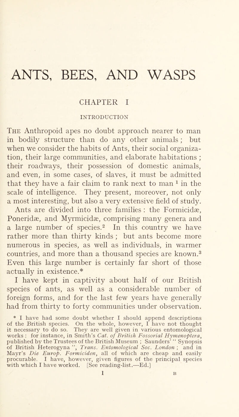 ANTS, BEES, AND WASPS CHAPTER I INTRODUCTION The Anthropoid apes no doubt approach nearer to man in bodily structure than do any other animals ; but when we consider the habits of Ants, their social organiza- tion, their large communities, and elaborate habitations ; their roadways, their possession of domestic animals, and even, in some cases, of slaves, it must be admitted that they have a fair claim to rank next to man 1 in the scale of intelligence. They present, moreover, not only a most interesting, but also a very extensive field of study. Ants are divided into three families : the Formicidse, Poneridae, and Myrmicidae, comprising many genera and a large number of species.2 In this country we have rather more than thirty kinds ; but ants become more numerous in species, as well as individuals, in warmer countries, and more than a thousand species are known.3 Even this large number is certainly far short of those actually in existence.* I have kept in captivity about half of our British species of ants, as well as a considerable number of foreign forms, and for the last few years have generally had from thirty to forty communities under observation. * I have had some doubt whether I should append descriptions of the British species. On the whole, however, I have not thought it necessary to do so. They are well given in various entomological works : for instance, in Smith’s Cat. of British Fossorial Hymenoptera, published by the Trustees of the British Museum ; Saunders’ “ Synopsis of British Heterogyna ”, Trans. Entomological Soc. London ; and in Mayr’s Die Europ. Formiciden, all of which are cheap and easily procurable. I have, however, given figures of the principal species with which I have worked. [See reading-list.—Ed.]