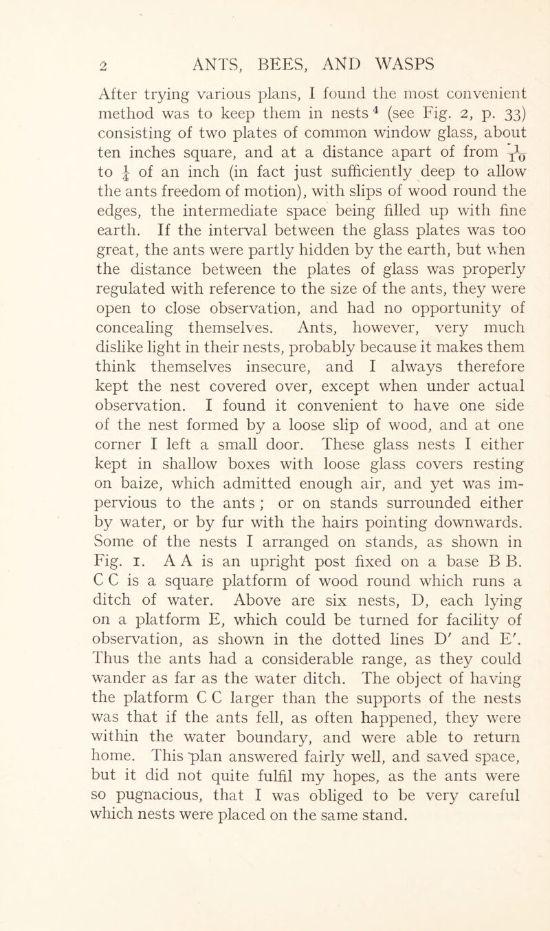 After trying various plans, I found the most convenient method was to keep them in nests 4 (see Fig. 2, p. 33) consisting of two plates of common window glass, about ten inches square, and at a distance apart of from ^ to J of an inch (in fact just sufficiently deep to allow the ants freedom of motion), with slips of wood round the edges, the intermediate space being Filed up with fine earth. If the interval between the glass plates was too great, the ants were partly hidden by the earth, but when the distance between the plates of glass was properly regulated with reference to the size of the ants, they were open to close observation, and had no opportunity of concealing themselves. Ants, however, very much dislike light in their nests, probably because it makes them think themselves insecure, and I always therefore kept the nest covered over, except when under actual observation. I found it convenient to have one side of the nest formed by a loose slip of wood, and at one corner I left a small door. These glass nests I either kept in shallow boxes with loose glass covers resting on baize, which admitted enough air, and yet was im- pervious to the ants ; or on stands surrounded either by water, or by fur with the hairs pointing downwards. Some of the nests I arranged on stands, as shown in Fig. 1. A A is an upright post fixed on a base B B. C C is a square platform of wood round which runs a ditch of water. Above are six nests, D, each lying on a platform E, which could be turned for facility of observation, as shown in the dotted lines D' and E'. Thus the ants had a considerable range, as they could wander as far as the water ditch. The object of having the platform C C larger than the supports of the nests was that if the ants fell, as often happened, they were within the water boundary, and were able to return home. This 'plan answered fairly well, and saved space, but it did not quite fulfil my hopes, as the ants were so pugnacious, that I was obliged to be very careful which nests were placed on the same stand.