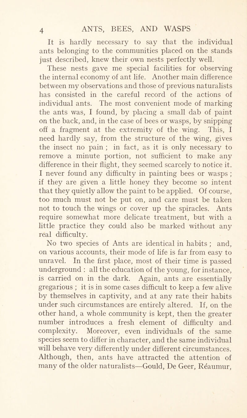It is hardly necessary to say that the individual ants belonging to the communities placed on the stands just described, knew their own nests perfectly well. These nests gave me special facilities for observing the internal economy of ant life. Another main difference between my observations and those of previous naturalists has consisted in the careful record of the actions of individual ants. The most convenient mode of marking the ants was, I found, by placing a small dab of paint on the back, and, in the case of bees or wasps, by snipping off a fragment at the extremity of the wing. This, I need hardly say, from the structure of the wing, gives the insect no pain ; in fact, as it is only necessary to remove a minute portion, not sufficient to make any difference in their flight, they seemed scarcely to notice it. I never found any difficulty in painting bees or wasps ; if they are given a little honey they become so intent that they quietly allow the paint to be applied. Of course, too much must not be put on, and care must be taken not to touch the wings or cover up the spiracles. Ants require somewhat more delicate treatment, but with a little practice they could also be marked without any real difficulty. No two species of Ants are identical in habits ; and, on various accounts, their mode of life is far from easy to unravel. In the first place, most of their time is passed underground : all the education of the young, for instance, is carried on in the dark. Again, ants are essentially gregarious ; it is in some cases difficult to keep a few alive by themselves in captivity, and at any rate their habits under such circumstances are entirely altered. If, on the other hand, a whole community is kept, then the greater number introduces a fresh element of difficulty and complexity. Moreover, even individuals of the same species seem to differ in character, and the same individual will behave very differently under different circumstances. Although, then, ants have attracted the attention of many of the older naturalists—Gould, De Geer, Reaumur,