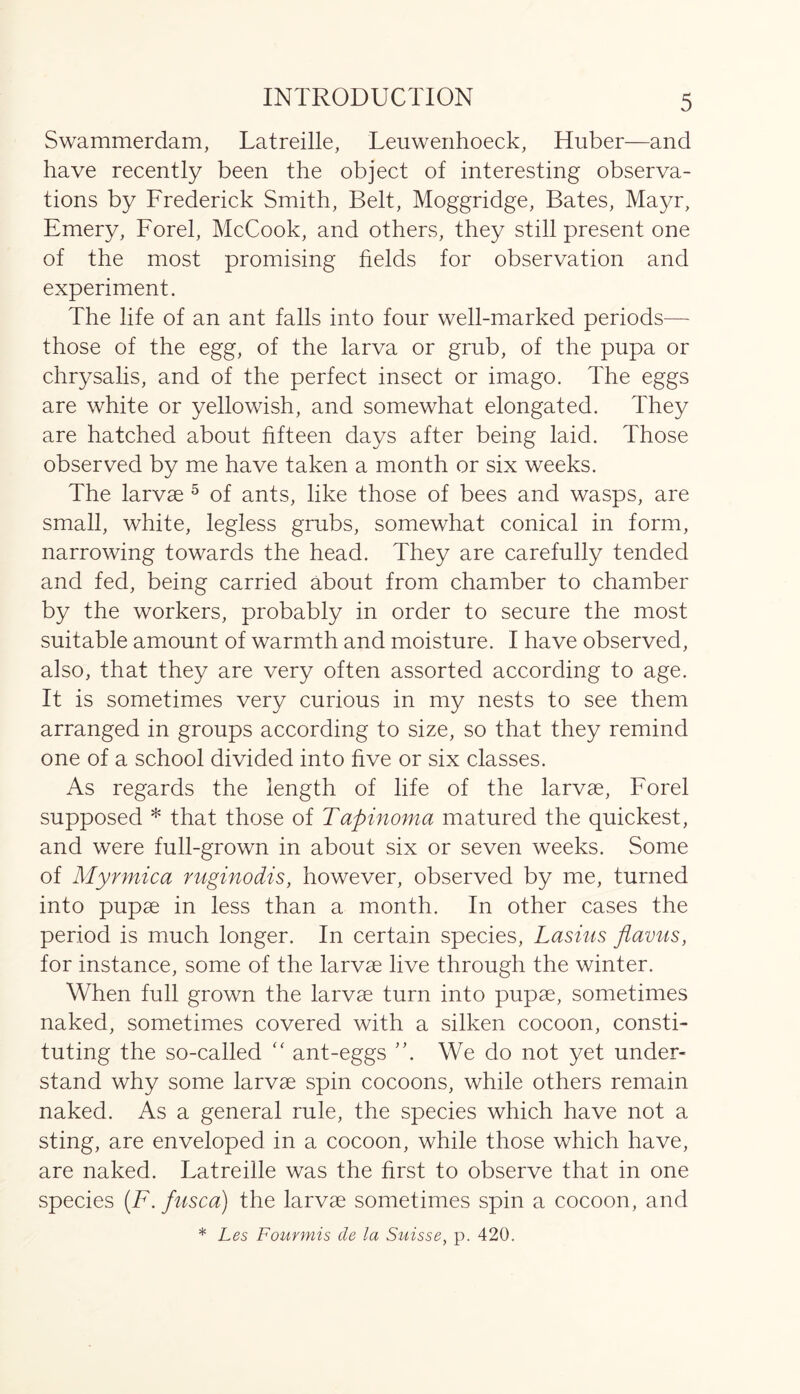 Swammerdam, Latreille, Leuwenhoeck, Huber—and have recently been the object of interesting observa- tions by Frederick Smith, Belt, Moggridge, Bates, Mayr, Emery, Forel, McCook, and others, they still present one of the most promising fields for observation and experiment. The life of an ant falls into four well-marked periods— those of the egg, of the larva or grub, of the pupa or chrysalis, and of the perfect insect or imago. The eggs are white or yellowish, and somewhat elongated. They are hatched about fifteen days after being laid. Those observed by me have taken a month or six weeks. The larvae 5 of ants, like those of bees and wasps, are small, white, legless grubs, somewhat conical in form, narrowing towards the head. They are carefully tended and fed, being carried about from chamber to chamber by the workers, probably in order to secure the most suitable amount of warmth and moisture. I have observed, also, that they are very often assorted according to age. It is sometimes very curious in my nests to see them arranged in groups according to size, so that they remind one of a school divided into five or six classes. As regards the length of life of the larvae, Forel supposed * that those of Tapinoma matured the quickest, and were full-grown in about six or seven weeks. Some of Myrmica ruginodis, however, observed by me, turned into pupae in less than a month. In other cases the period is much longer. In certain species, Lasius flavus, for instance, some of the larvae live through the winter. When full grown the larvae turn into pupae, sometimes naked, sometimes covered with a silken cocoon, consti- tuting the so-called “ ant-eggs We do not yet under- stand why some larvae spin cocoons, while others remain naked. As a general rule, the species which have not a sting, are enveloped in a cocoon, while those which have, are naked. Latreille was the first to observe that in one species (F.fusca) the larvae sometimes spin a cocoon, and * Les Fourmis de la Suisse, p. 420.