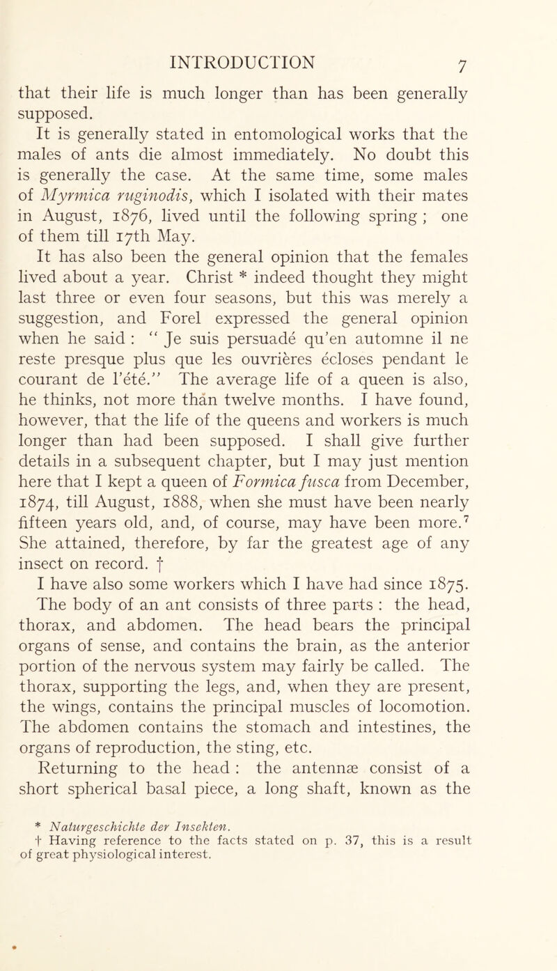that their life is much longer than has been generally supposed. It is generally stated in entomological works that the males of ants die almost immediately. No doubt this is generally the case. At the same time, some males of Myrmica ruginodis, which I isolated with their mates in August, 1876, lived until the following spring ; one of them till 17th May. It has also been the general opinion that the females lived about a year. Christ * indeed thought they might last three or even four seasons, but this was merely a suggestion, and Forel expressed the general opinion when he said : “ Je suis persuade qu’en automne il ne reste presque plus que les ouvrieres ecloses pendant le courant de bete.” The average life of a queen is also, he thinks, not more than twelve months. I have found, however, that the life of the queens and workers is much longer than had been supposed. I shall give further details in a subsequent chapter, but I may just mention here that I kept a queen of Formica fusca from December, 1874, till August, 1888, when she must have been nearly fifteen years old, and, of course, may have been more.7 She attained, therefore, by far the greatest age of any insect on record, f I have also some workers which I have had since 1875. The body of an ant consists of three parts : the head, thorax, and abdomen. The head bears the principal organs of sense, and contains the brain, as the anterior portion of the nervous system may fairly be called. The thorax, supporting the legs, and, when they are present, the wings, contains the principal muscles of locomotion. The abdomen contains the stomach and intestines, the organs of reproduction, the sting, etc. Returning to the head : the antennae consist of a short spherical basal piece, a long shaft, known as the * Naturgeschichte der Insekten. t Having reference to the facts stated on p. 37, this is a result of great physiological interest.