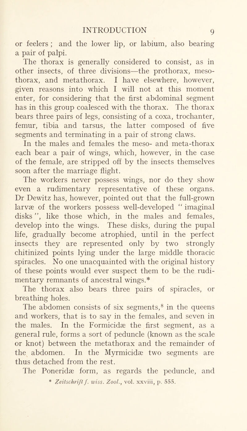 or feelers ; and the lower lip, or labium, also bearing a pair of palpi. The thorax is generally considered to consist, as in other insects, of three divisions—the prothorax, meso- thorax, and metathorax. I have elsewhere, however, given reasons into which I will not at this moment enter, for considering that the first abdominal segment has in this group coalesced with the thorax. The thorax bears three pairs of legs, consisting of a coxa, trochanter, femur, tibia and tarsus, the latter composed of five segments and terminating in a pair of strong claws. In the males and females the meso- and meta-thorax each bear a pair of wings, which, however, in the case of the female, are stripped off by the insects themselves soon after the marriage flight. The workers never possess wings, nor do they show even a rudimentary representative of these organs. Dr Dewitz has, however, pointed out that the full-grown larvae of the workers possess well-developed “ imaginal disks ”, like those which, in the males and females, develop into the wings. These disks, during the pupal life, gradually become atrophied, until in the perfect insects they are represented only by two strongly chitinized points lying under the large middle thoracic spiracles. No one unacquainted with the original history of these points would ever suspect them to be the rudi- mentary remnants of ancestral wings.* The thorax also bears three pairs of spiracles, or breathing holes. The abdomen consists of six segments,8 in the queens and workers, that is to say in the females, and seven in the males. In the Formicidae the first segment, as a general rule, forms a sort of peduncle (known as the scale or knot) between the metathorax and the remainder of the abdomen. In the Myrmicidae two segments are thus detached from the rest. The Poneridae form, as regards the peduncle, and
