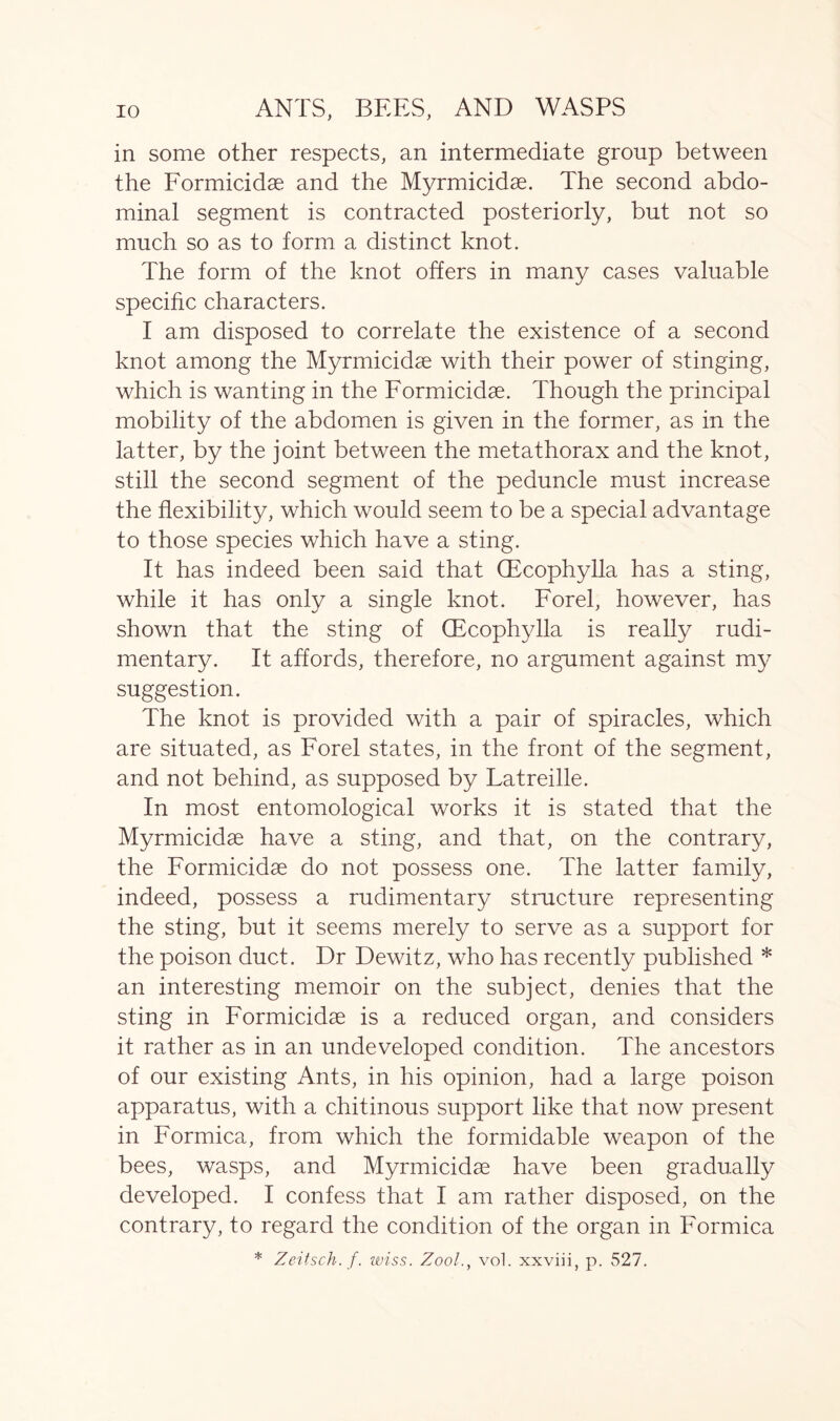 in some other respects, an intermediate group between the Formicidae and the Myrmicidae. The second abdo- minal segment is contracted posteriorly, but not so much so as to form a distinct knot. The form of the knot offers in many cases valuable specific characters. I am disposed to correlate the existence of a second knot among the Myrmicidse with their power of stinging, which is wanting in the Formicidae. Though the principal mobility of the abdomen is given in the former, as in the latter, by the joint between the metathorax and the knot, still the second segment of the peduncle must increase the flexibility, which would seem to be a special advantage to those species which have a sting. It has indeed been said that (Ecophylla has a sting, while it has only a single knot. Forel, however, has shown that the sting of CEcophylla is really rudi- mentary. It affords, therefore, no argument against my suggestion. The knot is provided with a pair of spiracles, which are situated, as Forel states, in the front of the segment, and not behind, as supposed by Latreille. In most entomological works it is stated that the Myrmicidse have a sting, and that, on the contrary, the Formicidae do not possess one. The latter family, indeed, possess a rudimentary structure representing the sting, but it seems merely to serve as a support for the poison duct. Dr Dewitz, who has recently published * an interesting memoir on the subject, denies that the sting in Formicidae is a reduced organ, and considers it rather as in an undeveloped condition. The ancestors of our existing Ants, in his opinion, had a large poison apparatus, with a chitinous support like that now present in Formica, from which the formidable weapon of the bees, wasps, and Myrmicidae have been gradually developed. I confess that I am rather disposed, on the contrary, to regard the condition of the organ in Formica