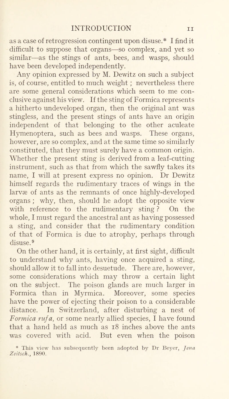 as a case of retrogression contingent upon disuse.* I find it difficult to suppose that organs—so complex, and yet so similar—as the stings of ants, bees, and wasps, should have been developed independently. Any opinion expressed by M. Dewitz on such a subject is, of course, entitled to much weight ; nevertheless there are some general considerations which seem to me con- clusive against his view. If the sting of Formica represents a hitherto undeveloped organ, then the original ant was stingless, and the present stings of ants have an origin independent of that belonging to the other aculeate Hymenoptera, such as bees and wasps. These organs, however, are so complex, and at the same time so similarly constituted, that they must surely have a common origin. Whether the present sting is derived from a leaf-cutting instrument, such as that from which the sawfly takes its name, I will at present express no opinion. Dr Dewitz himself regards the rudimentary traces of wings in the larvae of ants as the remnants of once highly-developed organs ; why, then, should he adopt the opposite view with reference to the rudimentary sting ? On the whole, I must regard the ancestral ant as having possessed a sting, and consider that the rudimentary condition of that of Formica is due to atrophy, perhaps through disuse.9 On the other hand, it is certainly, at first sight, difficult to understand why ants, having once acquired a sting, should allow it to fall into desuetude. There are, however, some considerations which may throw a certain light on the subject. The poison glands are much larger in Formica than in Myrmica. Moreover, some species have the power of ejecting their poison to a considerable distance. In Switzerland, after disturbing a nest of Formica rufa, or some nearly allied species, I have found that a hand held as much as 18 inches above the ants was covered with acid. But even when the poison * This view has subsequently been adopted by Dr Beyer, Jena Zeitsch., 1890.