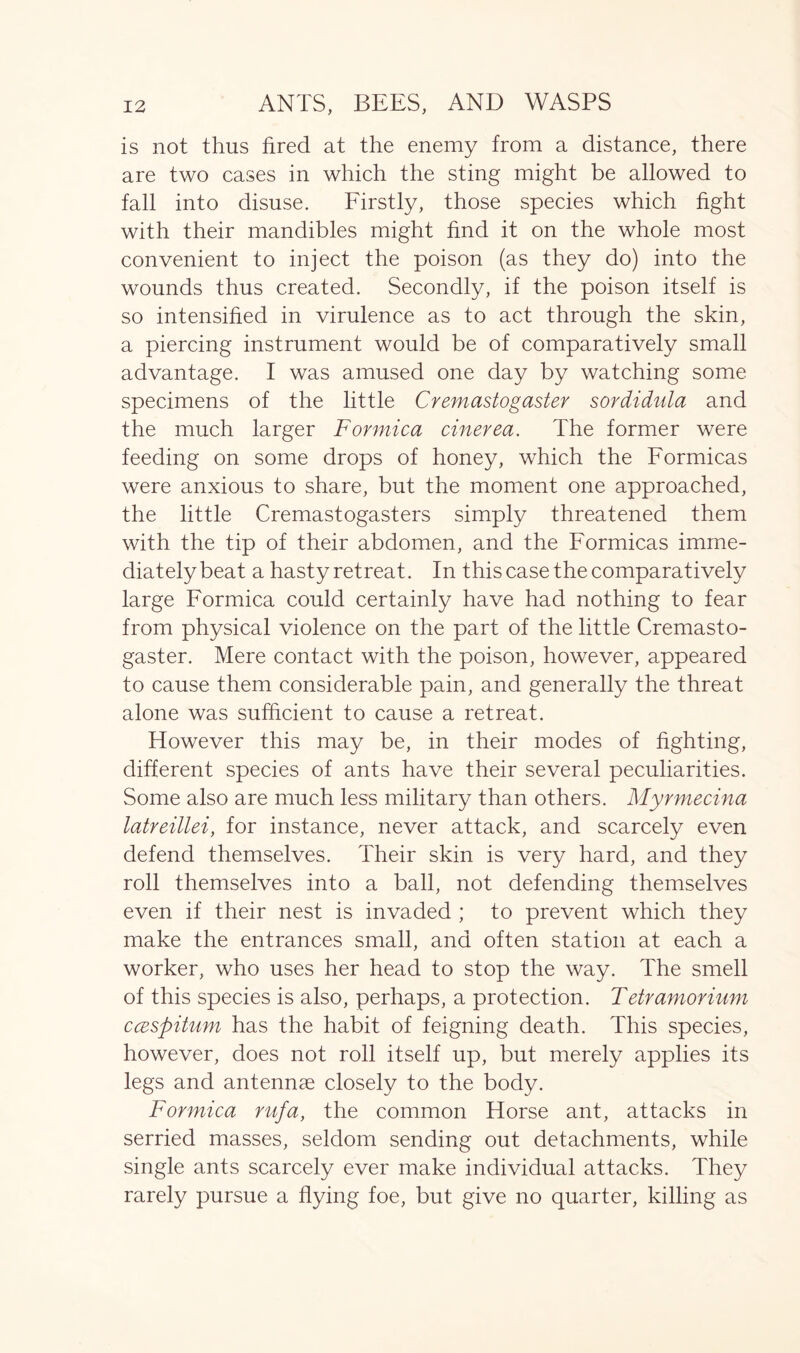 is not thus fired at the enemy from a distance, there are two cases in which the sting might be allowed to fall into disuse. Firstly, those species which fight with their mandibles might find it on the whole most convenient to inject the poison (as they do) into the wounds thus created. Secondly, if the poison itself is so intensified in virulence as to act through the skin, a piercing instrument would be of comparatively small advantage. I was amused one day by watching some specimens of the little Cremastogaster sordidula and the much larger Formica cinerea. The former were feeding on some drops of honey, which the Formicas were anxious to share, but the moment one approached, the little Cremastogasters simply threatened them with the tip of their abdomen, and the Formicas imme- diately beat a hasty retreat. In this case the comparatively large Formica could certainly have had nothing to fear from physical violence on the part of the little Cremasto- gaster. Mere contact with the poison, however, appeared to cause them considerable pain, and generally the threat alone was sufficient to cause a retreat. However this may be, in their modes of fighting, different species of ants have their several peculiarities. Some also are much less military than others. Myrmecina latreillei, for instance, never attack, and scarcely even defend themselves. Their skin is very hard, and they roll themselves into a ball, not defending themselves even if their nest is invaded ; to prevent which they make the entrances small, and often station at each a worker, who uses her head to stop the way. The smell of this species is also, perhaps, a protection. Tetramorium ccBSpitum has the habit of feigning death. This species, however, does not roll itself up, but merely applies its legs and antennae closely to the body. Formica rufa, the common Horse ant, attacks in serried masses, seldom sending out detachments, while single ants scarcely ever make individual attacks. They rarely pursue a flying foe, but give no quarter, killing as