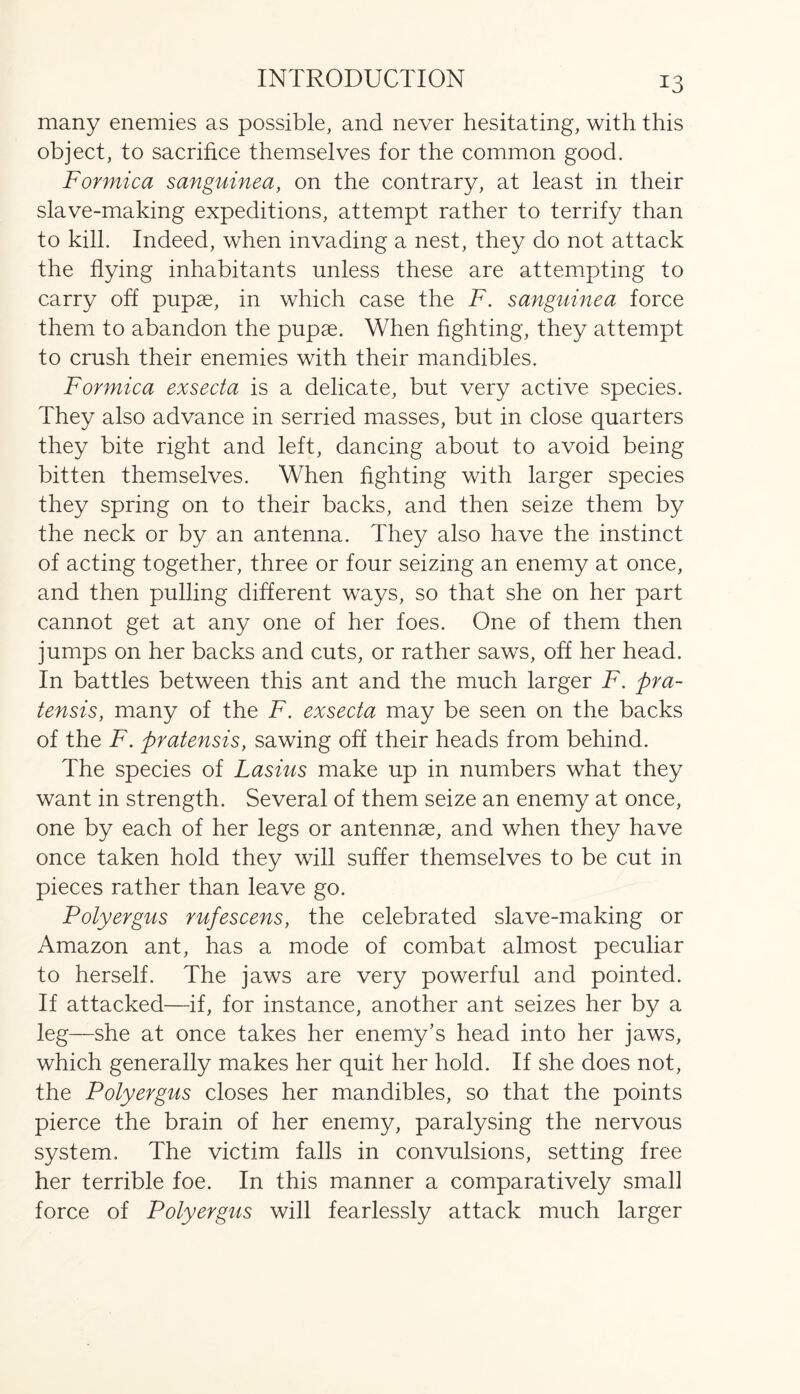 many enemies as possible, and never hesitating, with this object, to sacrifice themselves for the common good. Formica sanguinea, on the contrary, at least in their slave-making expeditions, attempt rather to terrify than to kill. Indeed, when invading a nest, they do not attack the flying inhabitants unless these are attempting to carry off pupae, in which case the F. sanguinea force them to abandon the pupae. When fighting, they attempt to crush their enemies with their mandibles. Formica exsecta is a delicate, but very active species. They also advance in serried masses, but in close quarters they bite right and left, dancing about to avoid being bitten themselves. When fighting with larger species they spring on to their backs, and then seize them by the neck or by an antenna. They also have the instinct of acting together, three or four seizing an enemy at once, and then pulling different ways, so that she on her part cannot get at any one of her foes. One of them then jumps on her backs and cuts, or rather saws, off her head. In battles between this ant and the much larger F. pra- tensis, many of the F. exsecta may be seen on the backs of the F. pratensis, sawing off their heads from behind. The species of Lasius make up in numbers what they want in strength. Several of them seize an enemy at once, one by each of her legs or antennae, and when they have once taken hold they will suffer themselves to be cut in pieces rather than leave go. Polyergus rufescens, the celebrated slave-making or Amazon ant, has a mode of combat almost peculiar to herself. The jaws are very powerful and pointed. If attacked—if, for instance, another ant seizes her by a leg—she at once takes her enemy’s head into her jaws, which generally makes her quit her hold. If she does not, the Polyergus closes her mandibles, so that the points pierce the brain of her enemy, paralysing the nervous system. The victim falls in convulsions, setting free her terrible foe. In this manner a comparatively small force of Polyergus will fearlessly attack much larger