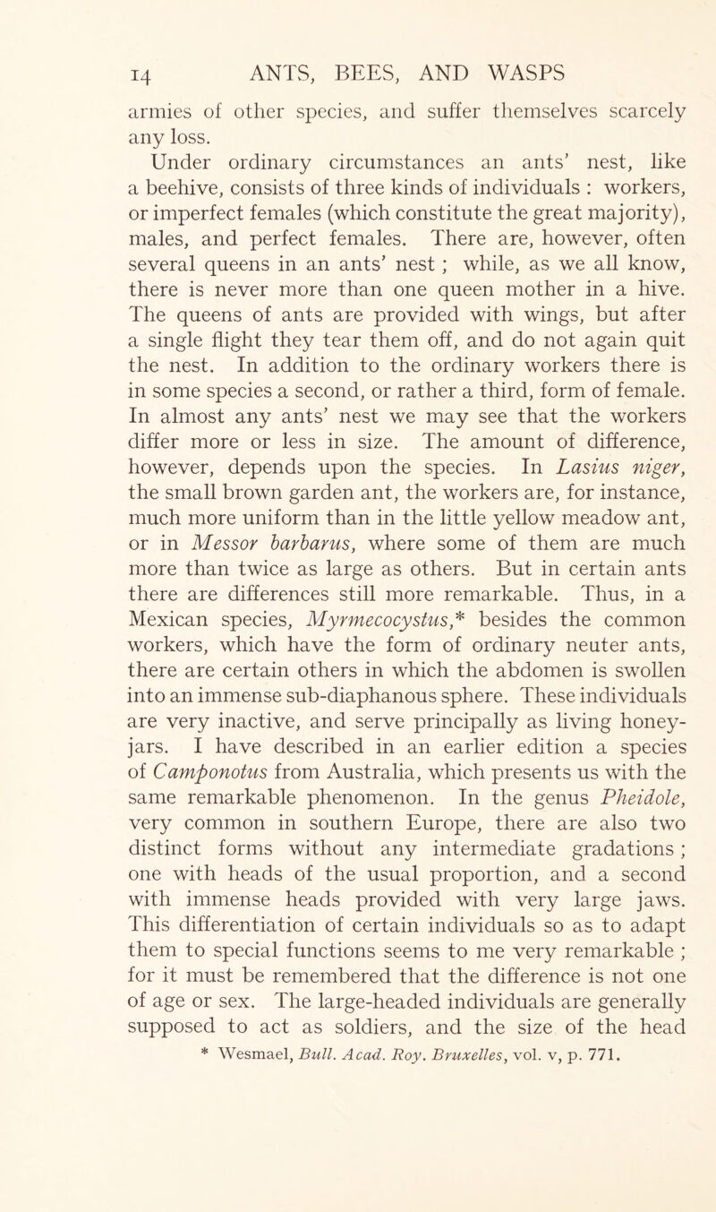 armies of other species, and suffer themselves scarcely any loss. Under ordinary circumstances an ants’ nest, like a beehive, consists of three kinds of individuals : workers, or imperfect females (which constitute the great majority), males, and perfect females. There are, however, often several queens in an ants’ nest ; while, as we all know, there is never more than one queen mother in a hive. The queens of ants are provided with wings, but after a single flight they tear them off, and do not again quit the nest. In addition to the ordinary workers there is in some species a second, or rather a third, form of female. In almost any ants’ nest we may see that the workers differ more or less in size. The amount of difference, however, depends upon the species. In Lasius niger, the small brown garden ant, the workers are, for instance, much more uniform than in the little yellow meadow ant, or in Messor barbarus, where some of them are much more than twice as large as others. But in certain ants there are differences still more remarkable. Thus, in a Mexican species, Myrmecocystus* besides the common workers, which have the form of ordinary neuter ants, there are certain others in which the abdomen is swollen into an immense sub-diaphanous sphere. These individuals are very inactive, and serve principally as living honey- jars. I have described in an earlier edition a species of Camponotus from Australia, which presents us with the same remarkable phenomenon. In the genus Pheidole, very common in southern Europe, there are also two distinct forms without any intermediate gradations; one with heads of the usual proportion, and a second with immense heads provided with very large jaws. This differentiation of certain individuals so as to adapt them to special functions seems to me very remarkable ; for it must be remembered that the difference is not one of age or sex. The large-headed individuals are generally supposed to act as soldiers, and the size of the head * Wesmael, Bull. Acad. Roy. Bruxelles, vol. v, p. 771.