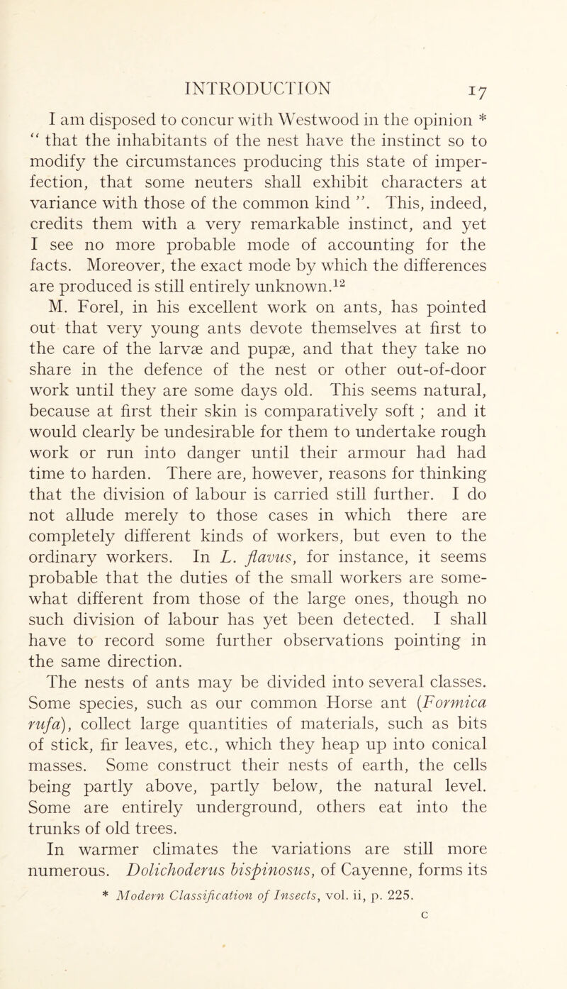 I am disposed to concur with Westwood in the opinion * “ that the inhabitants of the nest have the instinct so to modify the circumstances producing this state of imper- fection, that some neuters shall exhibit characters at variance with those of the common kind This, indeed, credits them with a very remarkable instinct, and yet I see no more probable mode of accounting for the facts. Moreover, the exact mode by which the differences are produced is still entirely unknown.12 M. Forel, in his excellent work on ants, has pointed out that very young ants devote themselves at first to the care of the larvae and pupae, and that they take no share in the defence of the nest or other out-of-door work until they are some days old. This seems natural, because at first their skin is comparatively soft; and it would clearly be undesirable for them to undertake rough work or run into danger until their armour had had time to harden. There are, however, reasons for thinking that the division of labour is carried still further. I do not allude merely to those cases in which there are completely different kinds of workers, but even to the ordinary workers. In L. flavus, for instance, it seems probable that the duties of the small workers are some- what different from those of the large ones, though no such division of labour has yet been detected. I shall have to record some further observations pointing in the same direction. The nests of ants may be divided into several classes. Some species, such as our common Horse ant (Formica rufa), collect large quantities of materials, such as bits of stick, fir leaves, etc., which they heap up into conical masses. Some construct their nests of earth, the cells being partly above, partly below, the natural level. Some are entirely underground, others eat into the trunks of old trees. In warmer climates the variations are still more numerous. Dolichoderus bispinosus, of Cayenne, forms its * Modern Classification of Insects, vol. ii, p. 225.