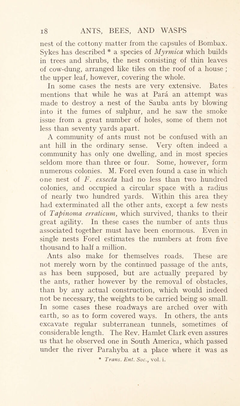nest of the cottony matter from the capsules of Bombax. Sykes has described * a species of Myrmica which builds in trees and shrubs, the nest consisting of thin leaves of cow-dung, arranged like tiles on the roof of a house ; the upper leaf, however, covering the whole. In some cases the nests are very extensive. Bates mentions that while he was at Para an attempt was made to destroy a nest of the Sauba ants by blowing into it the fumes of sulphur, and he saw the smoke issue from a great number of holes, some of them not less than seventy yards apart. A community of ants must not be confused with an ant hill in the ordinary sense. Very often indeed a community has only one dwelling, and in most species seldom more than three or four. Some, however, form numerous colonies. M. Forel even found a case in which one nest of F. exsecta had no less than two hundred colonies, and occupied a circular space with a radius of nearly two hundred yards. Within this area they had exterminated all the other ants, except a few nests of Tapinoma erraticum, which survived, thanks to their great agility. In these cases the number of ants thus associated together must have been enormous. Even in single nests Forel estimates the numbers at from five thousand to half a million. Ants also make for themselves roads. These are not merely worn by the continued passage of the ants, as has been supposed, but are actually prepared by the ants, rather however by the removal of obstacles, than by any actual construction, which would indeed not be necessary, the weights to be carried being so small. In some cases these roadways are arched over with earth, so as to form covered ways. In others, the ants excavate regular subterranean tunnels, sometimes of considerable length. The Rev. Hamlet Clark even assures us that he observed one in South America, which passed under the river Parahyba at a place where it was as * Trans. Eni. Soc., vol. i.