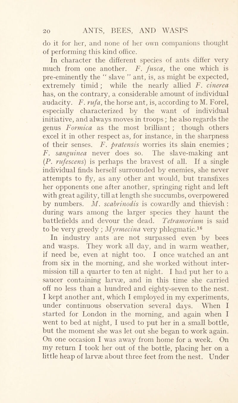 do it for her, and none of her own companions thought of performing this kind office. In character the different species of ants differ very much from one another. F. fusca, the one which is pre-eminently the “ slave ” ant, is, as might be expected, extremely timid; while the nearly allied F. cinerea has, on the contrary, a considerable amount of individual audacity. F. rufa, the horse ant, is, according to M. Forel, especially characterized by the want of individual initiative, and always moves in troops ; he also regards the genus Formica as the most brilliant ; though others excel it in other respect as, for instance, in the sharpness of their senses. F. pvatensis worries its slain enemies ; F. sanguinea never does so. The slave-making ant (P. rufescens) is perhaps the bravest of all. If a single individual finds herself surrounded by enemies, she never attempts to fly, as any other ant would, but transfixes her opponents one after another, springing right and left with great agility, till at length she succumbs, overpowered by numbers. M. scabrinodis is cowardly and thievish : during wars among the larger species they haunt the battlefields and devour the dead. Tetramorium is said to be very greedy ; Myrmecina very phlegmatic.16 In industry ants are not surpassed even by bees and wasps. They work all day, and in warm weather, if need be, even at night too. I once watched an ant from six in the morning, and she worked without inter- mission till a quarter to ten at night. I had put her to a saucer containing larvae, and in this time she carried off no less than a hundred and eighty-seven to the nest. I kept another ant, which I employed in my experiments, under continuous observation several days. When I started for Tondon in the morning, and again when I went to bed at night, I used to put her in a small bottle, but the moment she was let out she began to work again. On one occasion I was away from home for a week. On my return I took her out of the bottle, placing her on a little heap of larvae about three feet from the nest. Under