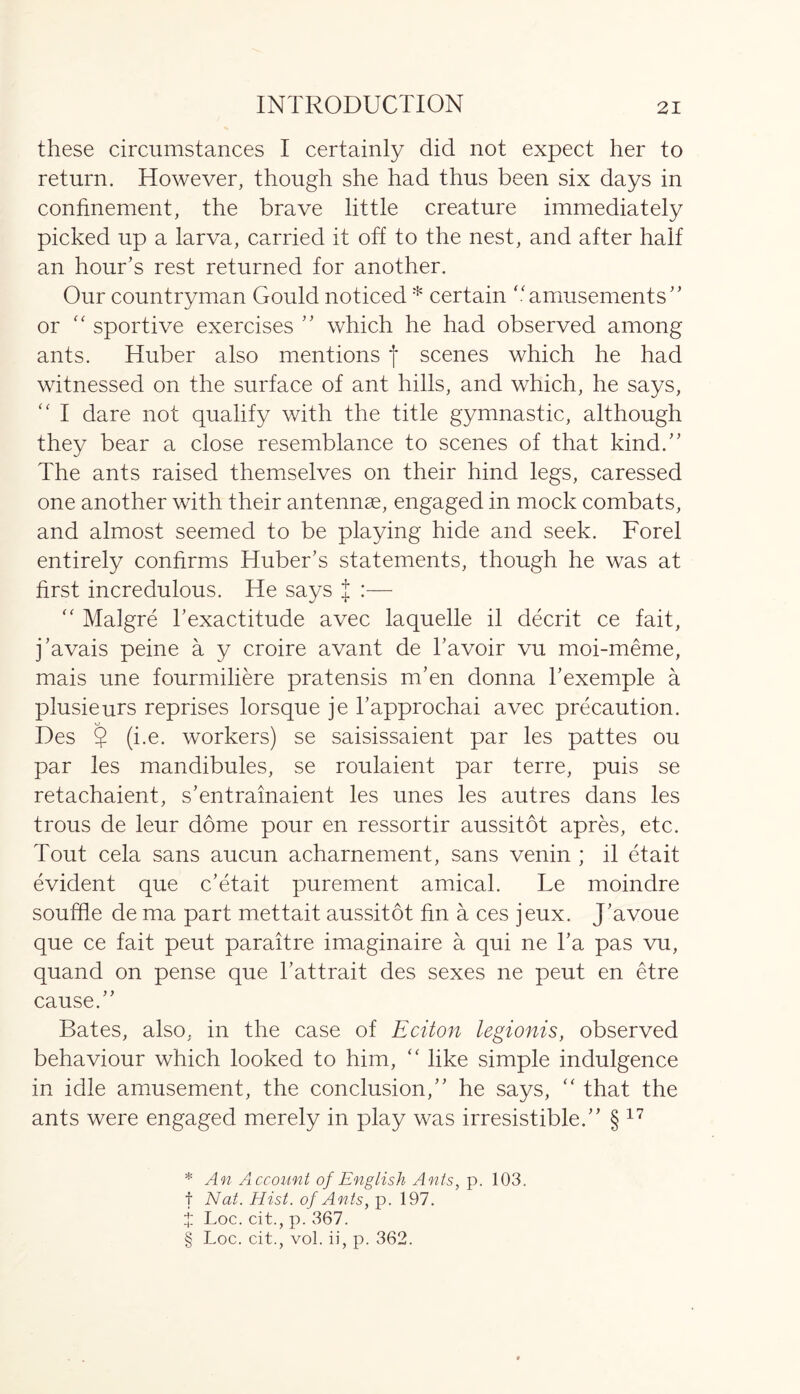 these circumstances I certainly did not expect her to return. However, though she had thus been six days in confinement, the brave little creature immediately picked up a larva, carried it off to the nest, and after half an hour’s rest returned for another. Our countryman Gould noticed * certain “amusements” or “ sportive exercises ” which he had observed among ants. Huber also mentions f scenes which he had witnessed on the surface of ant hills, and which, he says, “ I dare not qualify with the title gymnastic, although they bear a close resemblance to scenes of that kind.” The ants raised themselves on their hind legs, caressed one another with their antennae, engaged in mock combats, and almost seemed to be playing hide and seek. Forel entirely confirms Huber’s statements, though he was at first incredulous. He says J :— “ Malgre l’exactitude avec laquelle il decrit ce fait, j’avais peine a y croire avant de l’avoir vu moi-meme, mais une fourmiliere pratensis m’en donna l’exemple a plusieurs reprises lorsque je l’approchai avec precaution. Des ? (i.e. workers) se saisissaient par les pattes ou par les mandibules, se roulaient par terre, puis se retachaient, s’entrainaient les unes les autres dans les trous de leur dome pour en ressortir aussitot apres, etc. Tout cela sans aucun acharnement, sans venin ; il etait evident que c’etait purement amical. Le moindre souffle de ma part mettait aussitot fin a ces jeux. J’avoue que ce fait peut paraitre imaginaire a qui ne l’a pas vu, quand on pense que l’attrait des sexes ne peut en etre cause.” Bates, also, in the case of Eciton legionis, observed behaviour which looked to him, “ like simple indulgence in idle amusement, the conclusion,” he says, “ that the ants were engaged merely in play was irresistible.” § 17 * An Account of English Ants, p. 103. f Nat. Hist, of Ants, p. 197.