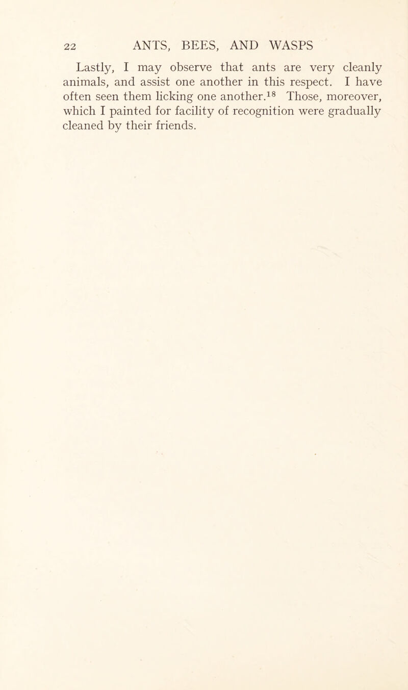 Lastly, I may observe that ants are very cleanly animals, and assist one another in this respect. I have often seen them licking one another.18 Those, moreover, which I painted for facility of recognition were gradually cleaned by their friends.