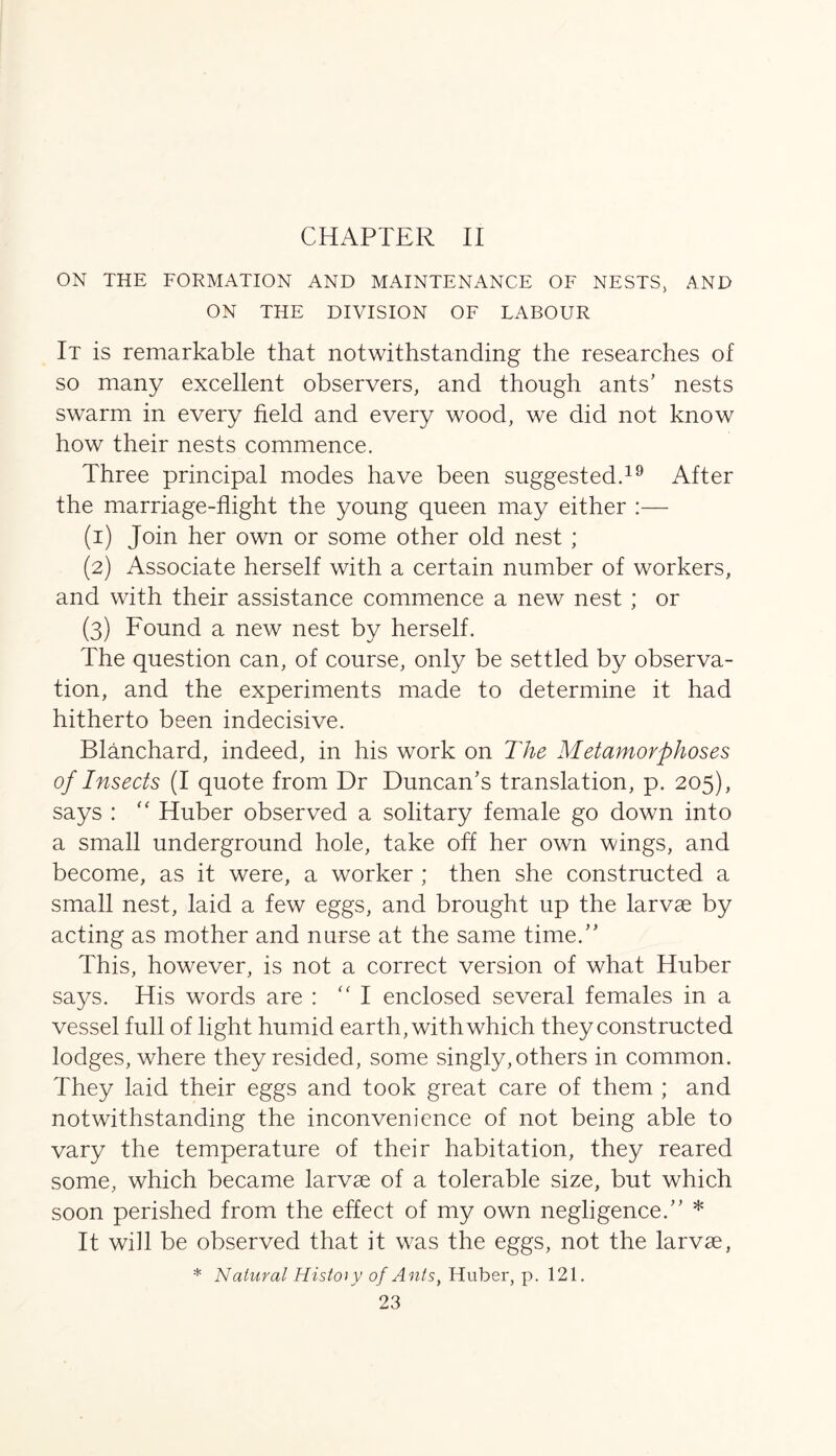 CHAPTER II ON THE FORMATION AND MAINTENANCE OF NESTS, AND ON THE DIVISION OF LABOUR It is remarkable that notwithstanding the researches of so many excellent observers, and though ants’ nests swarm in every field and every wood, we did not know how their nests commence. Three principal modes have been suggested.19 After the marriage-flight the young queen may either :— (1) Join her own or some other old nest ; (2) Associate herself with a certain number of workers, and with their assistance commence a new nest ; or (3) Found a new nest by herself. The question can, of course, only be settled by observa- tion, and the experiments made to determine it had hitherto been indecisive. Blanchard, indeed, in his work on The Metamorphoses of Insects (I quote from Dr Duncan’s translation, p. 205), says : “ Huber observed a solitary female go down into a small underground hole, take off her own wings, and become, as it were, a worker ; then she constructed a small nest, laid a few eggs, and brought up the larvae by acting as mother and nurse at the same time.” This, however, is not a correct version of what Huber says. His words are : “ I enclosed several females in a vessel full of light humid earth, with which they constructed lodges, where they resided, some singly, others in common. They laid their eggs and took great care of them ; and notwithstanding the inconvenience of not being able to vary the temperature of their habitation, they reared some, which became larvae of a tolerable size, but which soon perished from the effect of my own negligence.” * It will be observed that it was the eggs, not the larvae, * Natural History of Ants, Huber, p. 121.
