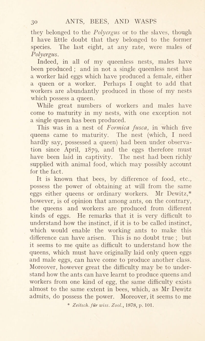 they belonged to the Polyergus or to the slaves, though I have little doubt that they belonged to the former species. The last eight, at any rate, were males of Polyergus. Indeed, in all of my queenless nests, males have been produced ; and in not a single queenless nest has a worker laid eggs which have produced a female, either a queen or a worker. Perhaps I ought to add that workers are abundantly produced in those of my nests which possess a queen. While great numbers of workers and males have come to maturity in my nests, with one exception not a single queen has been produced. This was in a nest of Formica fusca, in which five queens came to maturity. The nest (which, I need hardly say, possessed a queen) had been under observa- tion since April, 1879, and the eggs therefore must have been laid in captivity. The nest had been richly supplied with animal food, which may possibly account for the fact. It is known that bees, by difference of food, etc., possess the power of obtaining at will from the same eggs either queens or ordinary workers. Mr Dewitz,* however, is of opinion that among ants, on the contrary, the queens and workers are produced from different kinds of eggs. He remarks that it is very difficult to understand how the instinct, if it is to be called instinct, which would enable the working ants to make this difference can have arisen. This is no doubt true ; but it seems to me quite as difficult to understand how the queens, which must have originally laid only queen eggs and male eggs, can have come to produce another class. Moreover, however great the difficulty may be to under- stand how the ants can have learnt to produce queens and workers from one kind of egg, the same difficulty exists almost to the same extent in bees, which, as Mr Dewitz admits, do possess the power. Moreover, it seems to me * Zeitsch. fur wiss. Zool., 1878, p. 101.