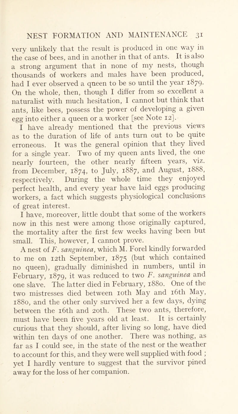 very unlikely that the result is produced in one way in the case of bees, and in another in that of ants. It is also a strong argument that in none of my nests, though thousands of workers and males have been produced, had I ever observed a queen to be so until the year 1879. On the whole, then, though I differ from so excellent a naturalist with much hesitation, I cannot but think that ants, like bees, possess the power of developing a given egg into either a queen or a worker [see Note 12]. I have already mentioned that the previous views as to the duration of life of ants turn out to be quite erroneous. It was the general opinion that they lived for a single year. Two of my queen ants lived, the one nearly fourteen, the other nearly fifteen years, viz. from December, 1874, to July, 1887, and August, 1888, respectively. During the whole time they enjoyed perfect health, and every year have laid eggs producing workers, a fact which suggests physiological conclusions of great interest. I have, moreover, little doubt that some of the workers now in this nest were among those originally captured, the mortality after the first few weeks having been but small. This, however, I cannot prove. A nest of F. sanguined, which M. Forel kindly forwarded to me on 12th September, 1875 (but which contained no queen), gradually diminished in numbers, until in February, 1879, it was reduced to two F. sanguinea and one slave. The latter died in February, 1880. One of the two mistresses died between 10th May and 16th May, 1880, and the other only survived her a few days, dying between the 16th and 20th. These two ants, therefore, must have been live years old at least. It is certainly curious that they should, after living so long, have died within ten days of one another. There was nothing, as far as I could see, in the state of the nest or the weather to account for this, and they were well supplied with food ; yet I hardly venture to suggest that the survivor pined away for the loss of her companion.