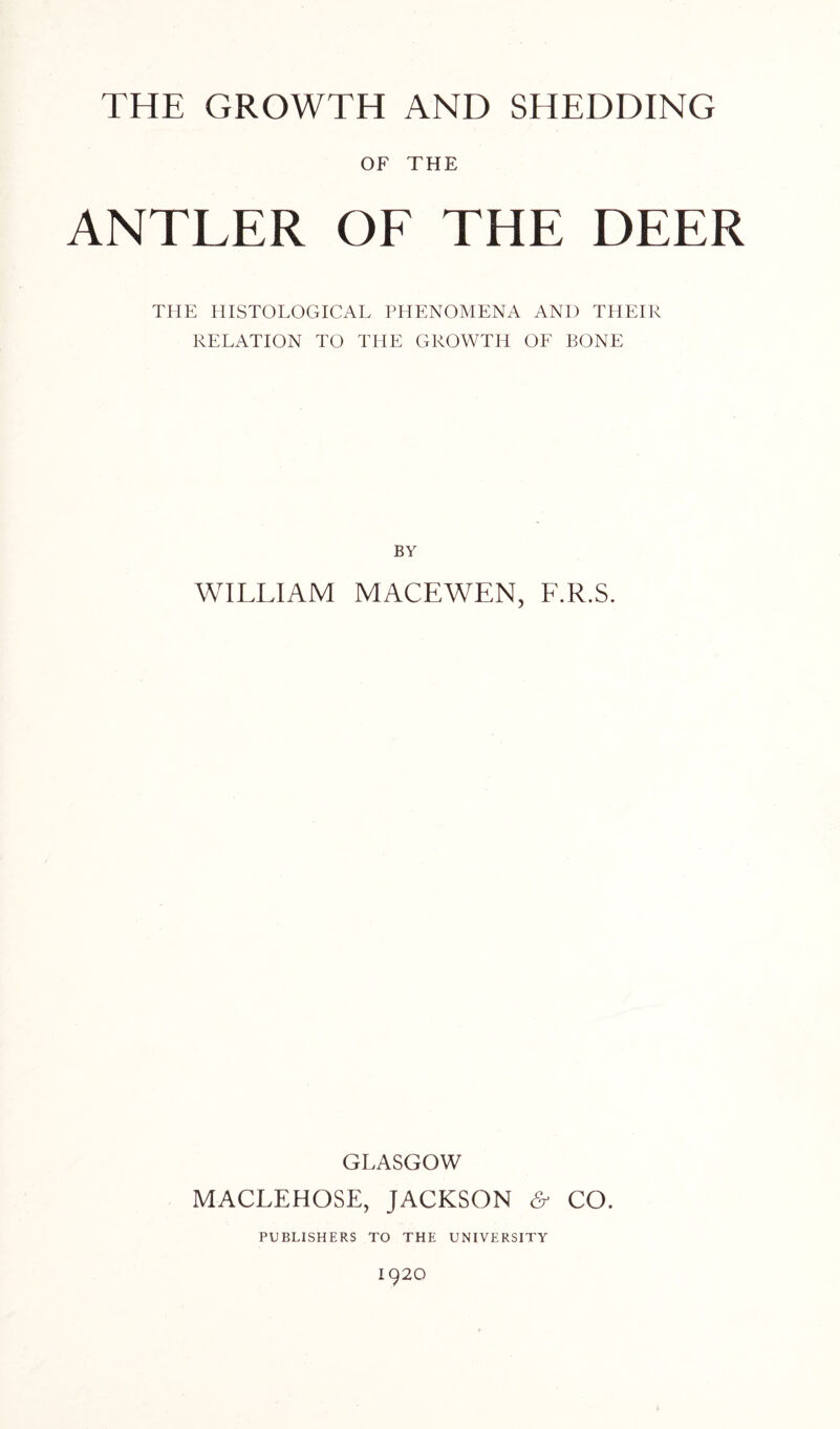 OF THE ANTLER OF THE DEER THE HISTOLOGICAL PHENOMENA AND THEIR RELATION TO THE GROWTH OF BONE BY WILLIAM MACEW7EN, F.R.S. GLASGOW MACLEHOSE, JACKSON & CO. PUBLISHERS TO THE UNIVERSITY 1920