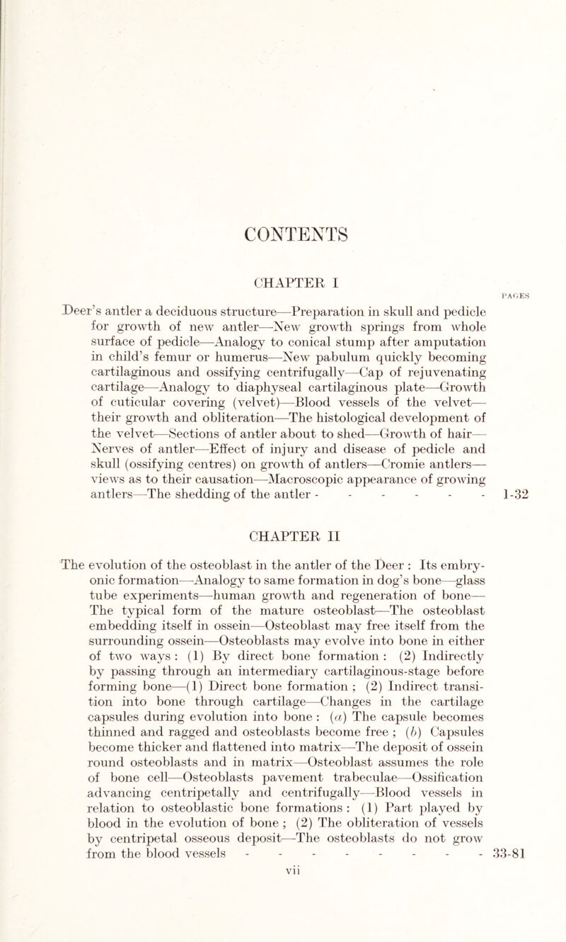 CONTENTS CHAPTER I Deer’s antler a deciduous structure-—-Preparation in skull and pedicle for growth of new antler—New growth springs from whole surface of pedicle—Analogy to conical stump after amputation in child’s femur or humerus—New pabulum quickly becoming cartilaginous and ossifying centrifugally—Cap of rejuvenating cartilage—Analogy to diaphyseal cartilaginous plate—Growth of cuticular covering (velvet)—Blood vessels of the velvet— their growth and obliteration—The histological development of the velvet—Sections of antler about to shed—Growth of hair— Nerves of antler—Effect of injury and disease of pedicle and skull (ossifying centres) on growth of antlers—Cromie antlers— views as to their causation—Macroscopic appearance of growing antlers—The shedding of the antler ------ CHAPTER, II The evolution of the osteoblast in the antler of the Deer : Its embry- onic formation—Analogy to same formation in dog’s bone—glass tube experiments—human growth and regeneration of bone— The typical form of the mature osteoblast—The osteoblast embedding itself in ossein—Osteoblast may free itself from the surrounding ossein—Osteoblasts may evolve into bone in either of two ways : (1) By direct bone formation : (2) Indirectly by passing through an intermediary cartilaginous-stage before forming bone—(1) Direct bone formation; (2) Indirect transi- tion into bone through cartilage—Changes in the cartilage capsules during evolution into bone : (a) The capsule becomes thinned and ragged and osteoblasts become free ; (b) Capsules become thicker and flattened into matrix—The deposit of ossein round osteoblasts and in matrix—Osteoblast assumes the role of bone cell—Osteoblasts pavement trabeculae—Ossification advancing centripetally and centrifugally—Blood vessels in relation to osteoblastic bone formations : (1) Part played by blood in the evolution of bone ; (2) The obliteration of vessels by centripetal osseous deposit—-The osteoblasts do not grow from the blood vessels -------- vii PAGES 1-32 33-81