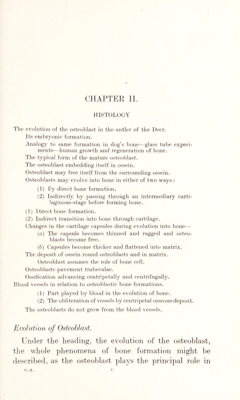 CHAPTER II. HISTOLOGY The evolution of the osteoblast in the antler of the Deer. Its embryonic formation. Analogy to same formation in dog’s bone—glass tube expeii- ments—-human growth and regeneration of bone. The typical form of the mature osteoblast. The osteoblast embedding itself in ossein. Osteoblast may free itself from the surrounding ossein. Osteoblasts may evolve into bone in either of two ways : (1) By direct bone formation. (2) Indirectly by passing through an intermediary carti- laginous-stage before forming bone. (1) Direct bone formation. (2) Indirect transition into bone through cartilage. Changes in the cartilage capsules during evolution into bone— (a) The capsule becomes thinned and ragged and osteo- blasts become free. (b) Capsules become thicker and flattened into matrix. The deposit of ossein round osteoblasts and in matrix. Osteoblast assumes the role of bone cell. Osteoblasts pavement trabeculae. Ossification advancing centripetally and centrifugally. Blood vessels in relation to osteoblastic bone formations. (1) Part played by blood in the evolution of bone. (2) The obliteration of vessels by centripetal osseous deposit. The osteoblasts do not grow from the blood vessels. Evolution of Osteoblast. Under the heading, the evolution of the osteoblast, the whole phenomena of bone formation might be described, as the osteoblast plays the principal role in