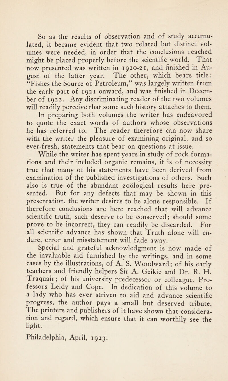 So as the results of observation and of study accumu- lated, it became evident that two related but distinct vol- umes were needed, in order that the conclusions reached might be placed properly before the scientific world. That now presented was written in 1920-21, and finished in Au- gust of the latter year. The other, which bears title: “Fishes the Source of Petroleum,” was largely written from the early part of 1921 onward, and was finished in Decem- ber of 1922. Any discriminating reader of the two volumes will readily perceive that some such history attaches to them. In preparing both volumes the writer has endeavored to quote the exact words of authors whose observations he has referred to. The reader therefore can now share with the writer the pleasure of examining original, and so ever-fresh, statements that bear on questions at issue. While the writer has spent years in study of rock forma- tions and their included organic remains, it is of necessity true that many of his statements have been derived from examination of the published investigations of others. Such also is true of the abundant zoological results here pre- sented. But for any defects that may be shown in this presentation, the writer desires to be alone responsible. If therefore conclusions are here reached that will advance scientific truth, such deserve to be conserved; should some prove to be incorrect, they can readily be discarded. For all scientific advance has shown that Truth alone will en- dure, error and misstatement will fade away. Special and grateful acknowledgment is now made of the invaluable aid furnished by the writings, and in some cases by the illustrations, of A. S. Woodward; of his early teachers and friendly helpers Sir A. Geikie and Dr. R. H. Traquair; of his university predecessor or colleague, Pro- fessors Leidy and Cope. In dedication of this volume to a lady who has ever striven to aid and advance scientific progress, the author pays a small but deserved tribute. The printers and publishers of it have shown that considera- tion and regard, which ensure that it can worthily see the light. Philadelphia, April, 1923.