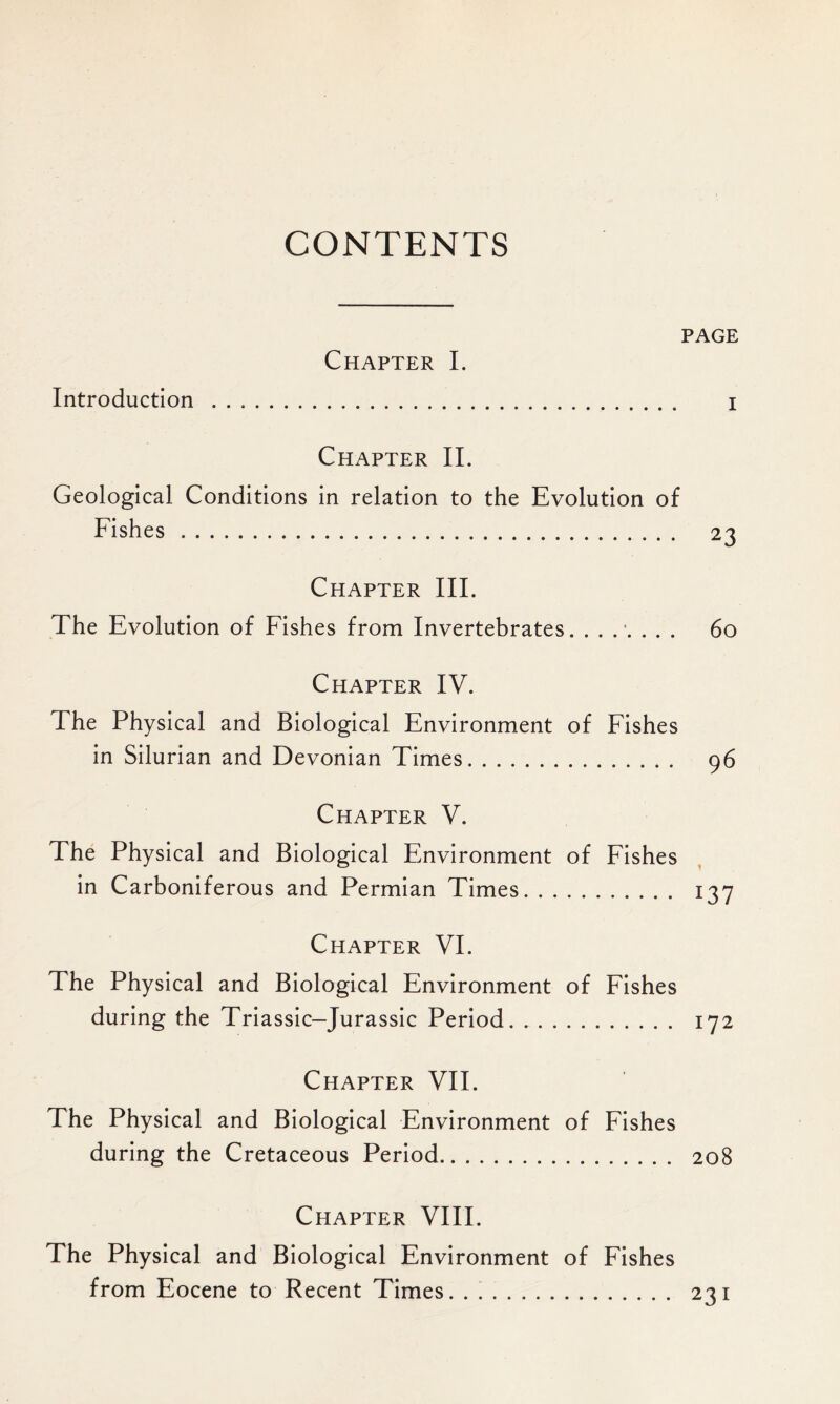 CONTENTS PAGE Chapter I. Introduction I Chapter II. Geological Conditions in relation to the Evolution of Fishes 23 Chapter III. The Evolution of Fishes from Invertebrates. ....... 60 Chapter IV. The Physical and Biological Environment of Fishes in Silurian and Devonian Times 96 Chapter V. The Physical and Biological Environment of Fishes in Carboniferous and Permian Times 137 Chapter VI. The Physical and Biological Environment of Fishes during the Triassic—Jurassic Period 172 Chapter VII. The Physical and Biological Environment of Fishes during the Cretaceous Period 208 Chapter VIII. The Physical and Biological Environment of Fishes from Eocene to Recent Times. . 231