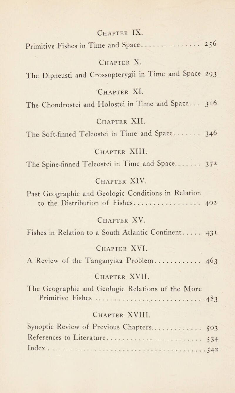 Chapter IX. Primitive Fishes in Time and Space. 256 Chapter X. The Dipneusti and Crossopterygii in Time and Space 293 Chapter XI. The Chondrostei and Holostei in Time and Space. . . Chapter XII. The Soft-finned Teleostei in Time and Space 34-6 Chapter XIII. The Spine-finned Teleostei in Time and Space 372 Chapter XIV. Past Geographic and Geologic Conditions in Relation to the Distribution of Fishes. 402 Chapter XV. Fishes in Relation to a South Atlantic Continent 431 Chapter XVI. A Review of the Tanganyika Problem. 463 Chapter XVII. The Geographic and Geologic Relations of the More Primitive Fishes 483 Chapter XVIII. Synoptic Review of Previous Chapters 503 References to Literature 534 Index 542