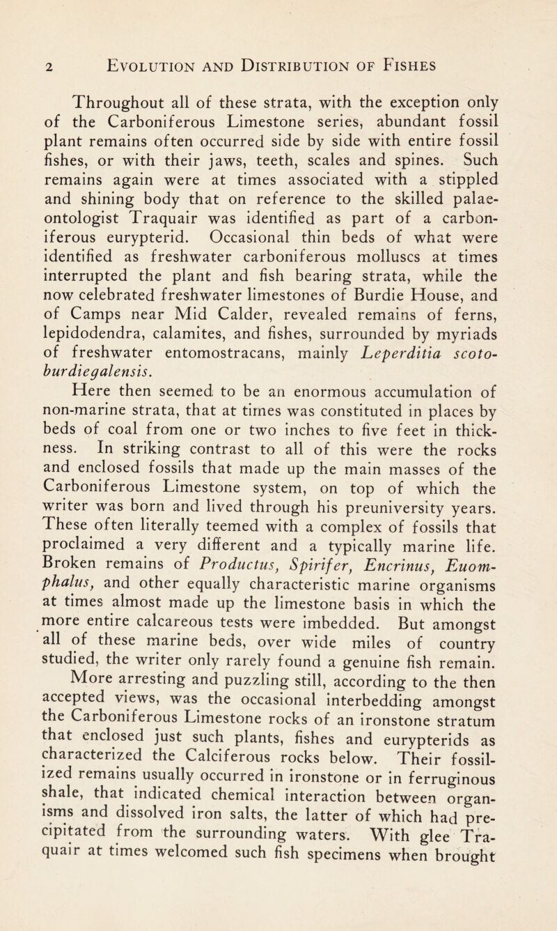 Throughout all of these strata, with the exception only of the Carboniferous Limestone series, abundant fossil plant remains often occurred side by side with entire fossil fishes, or with their jaws, teeth, scales and spines. Such remains again were at times associated with a stippled and shining body that on reference to the skilled palae- ontologist Traquair was identified as part of a carbon- iferous eurypterid. Occasional thin beds of what were identified as freshwater carboniferous molluscs at times interrupted the plant and fish bearing strata, while the now celebrated freshwater limestones of Burdie House, and of Camps near Mid Calder, revealed remains of ferns, lepidodendra, calamites, and fishes, surrounded by myriads of freshwater entomostracans, mainly Leperditia scoto- burdiegalensis. Here then seemed to be an enormous accumulation of non-marine strata, that at times was constituted in places by beds of coal from one or two inches to five feet in thick- ness. In striking contrast to all of this were the rocks and enclosed fossils that made up the main masses of the Carboniferous Limestone system, on top of which the writer was born and lived through his preuniversity years. These often literally teemed with a complex of fossils that proclaimed a very different and a typically marine life. Broken remains of Pro ductus, Spirifer, Encrinus, Euom- phalus, and other equally characteristic marine organisms at times almost made up the limestone basis in which the more entire calcareous tests were imbedded. But amongst all of these marine beds, over wide miles of country studied, the writer only rarely found a genuine fish remain. More arresting and puzzling still, according to the then accepted views, was the occasional interbedding amongst the Carboniferous Limestone rocks of an ironstone stratum that enclosed just such plants, fishes and eurypterids as characterized the Calciferous rocks below. Their fossil- ized remains usually occurred in ironstone or in ferruginous shale, that indicated chemical interaction between organ- isms and dissolved iron salts, the latter of which had pre- cipitated from the surrounding waters. With glee Tra- quair at times welcomed such fish specimens when brought