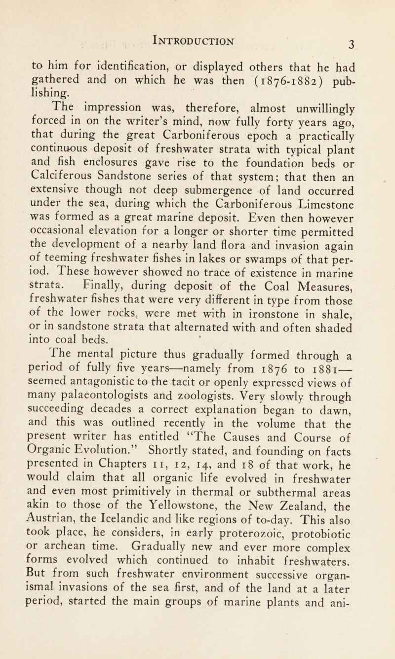 3 to him for identification, or displayed others that he had gathered and on which he was then (1876-1882) pub- lishing. The impression was, therefore, almost unwillingly forced in on the writer’s mind, now fully forty years ago, that during the great Carboniferous epoch a practically continuous deposit of freshwater strata with typical plant and fish enclosures gave rise to the foundation beds or Calciferous Sandstone series of that system; that then an extensive though not deep submergence of land occurred under the sea, during which the Carboniferous Limestone was formed as a great marine deposit. Even then however occasional elevation for a longer or shorter time permitted the development of a nearby land flora and invasion again of teeming freshwater fishes in lakes or swamps of that per- iod. These however showed no trace of existence in marine strata. Finally, during deposit of the Coal Measures, freshwater fishes that were very different in type from those of the lower rocks, were met with in ironstone in shale, or in sandstone strata that alternated with and often shaded into coal beds. The mental picture thus gradually formed through a period of fully five years—namely from 1876 to 1881— seemed antagonistic to the tacit or openly expressed views of many palaeontologists and zoologists. Very slowly through succeeding decades a correct explanation began to dawn, and this was outlined recently in the volume that the present writer has entitled “The Causes and Course of Organic Evolution.” Shortly stated, and founding on facts presented in Chapters 11, 12, 14, and 18 of that work, he would claim that all organic life evolved in freshwater and even most primitively in thermal or subthermal areas akin to those of the Yellowstone, the New Zealand, the Austrian, the Icelandic and like regions of to-day. This also took place, he considers, in early proterozoic, protobiotic or archean time. Gradually new and ever more complex forms evolved which continued to inhabit freshwaters. But from such freshwater environment successive organ- ismal invasions of the sea first, and of the land at a later period, started the main groups of marine plants and ani-