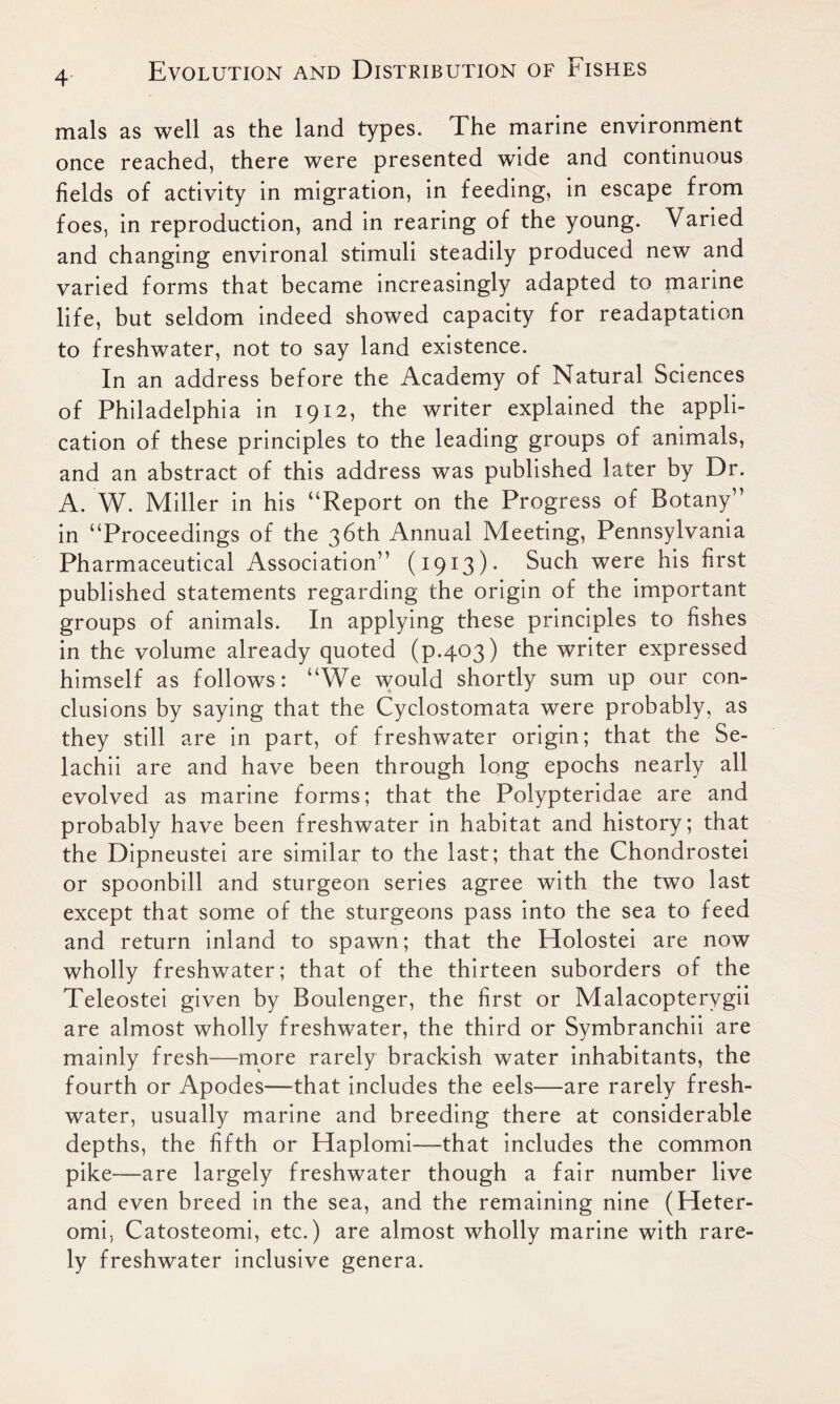 mals as well as the land types. The marine environment once reached, there were presented wide and continuous fields of activity in migration, in feeding, in escape from foes, in reproduction, and in rearing of the young. Varied and changing environal stimuli steadily produced new and varied forms that became increasingly adapted to marine life, but seldom indeed showed capacity for readaptation to freshwater, not to say land existence. In an address before the Academy of Natural Sciences of Philadelphia in 1912, the writer explained the appli- cation of these principles to the leading groups of animals, and an abstract of this address was published later by Dr. A. W. Miller in his “Report on the Progress of Botany” in “Proceedings of the 36th Annual Meeting, Pennsylvania Pharmaceutical Association” (1913)- Such were his first published statements regarding the origin of the important groups of animals. In applying these principles to fishes in the volume already quoted (p.403) the writer expressed himself as follows: “We would shortly sum up our con- clusions by saying that the Cyclostomata were probably, as they still are in part, of freshwater origin; that the Se- lachii are and have been through long epochs nearly all evolved as marine forms; that the Polypteridae are and probably have been freshwater in habitat and history; that the Dipneustei are similar to the last; that the Chondrostei or spoonbill and sturgeon series agree with the two last except that some of the sturgeons pass into the sea to feed and return inland to spawn; that the Holostei are now wholly freshwater; that of the thirteen suborders of the Teleostei given by Boulenger, the first or Malacopterygii are almost wholly freshwater, the third or Symbranchii are mainly fresh—more rarely brackish water inhabitants, the fourth or Apodes—that includes the eels—are rarely fresh- water, usually marine and breeding there at considerable depths, the fifth or Haplomi—that includes the common pike—are largely freshwater though a fair number live and even breed in the sea, and the remaining nine (Heter- omi, Catosteomi, etc.) are almost wholly marine with rare- ly freshwater inclusive genera.