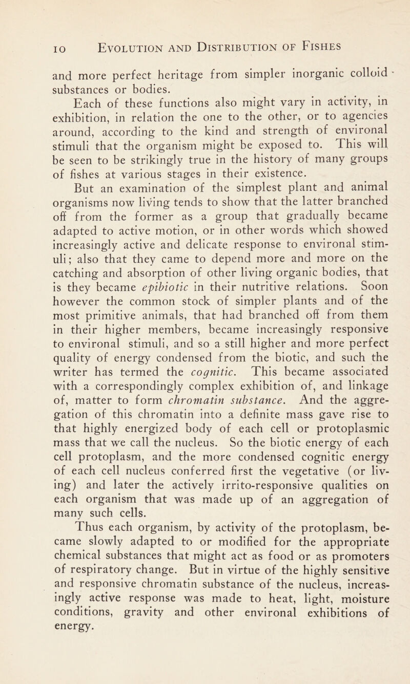 and more perfect heritage from simpler inorganic colloid substances or bodies. Each of these functions also might vary in activity, in exhibition, in relation the one to the other, or to agencies around, according to the kind and strength of environal stimuli that the organism might be exposed to. This will be seen to be strikingly true in the history of many groups of fishes at various stages in their existence. But an examination of the simplest plant and animal organisms now living tends to show that the latter branched off from the former as a group that gradually became adapted to active motion, or in other words which showed increasingly active and delicate response to environal stim- uli; also that they came to depend more and more on the catching and absorption of other living organic bodies, that is they became epibiotic in their nutritive relations. Soon however the common stock of simpler plants and of the most primitive animals, that had branched off from them in their higher members, became increasingly responsive to environal stimuli, and so a still higher and more perfect quality of energy condensed from the biotic, and such the writer has termed the cognitic. This became associated with a correspondingly complex exhibition of, and linkage of, matter to form chromatin substance. And the aggre- gation of this chromatin into a definite mass gave rise to that highly energized body of each cell or protoplasmic mass that we call the nucleus. So the biotic energy of each cell protoplasm, and the more condensed cognitic energy of each cell nucleus conferred first the vegetative (or liv- ing) and later the actively irrito-responsive qualities on each organism that was made up of an aggregation of many such cells. Thus each organism, by activity of the protoplasm, be- came slowly adapted to or modified for the appropriate chemical substances that might act as food or as promoters of respiratory change. But in virtue of the highly sensitive and responsive chromatin substance of the nucleus, increas- ingly active response was made to heat, light, moisture conditions, gravity and other environal exhibitions of energy.