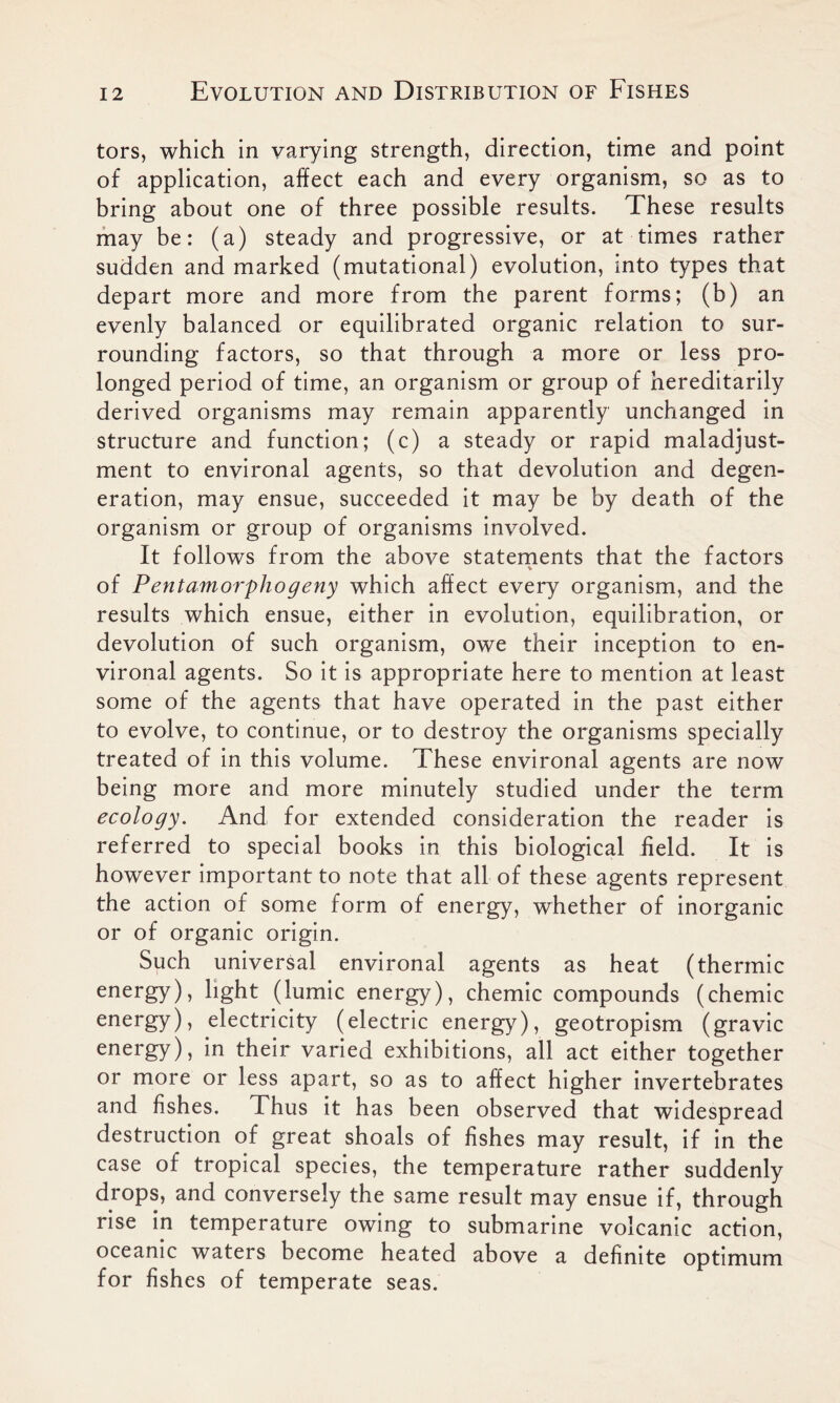 tors, which in varying strength, direction, time and point of application, affect each and every organism, so as to bring about one of three possible results. These results may be: (a) steady and progressive, or at times rather sudden and marked (mutational) evolution, into types that depart more and more from the parent forms; (b) an evenly balanced or equilibrated organic relation to sur- rounding factors, so that through a more or less pro- longed period of time, an organism or group of hereditarily derived organisms may remain apparently unchanged in structure and function; (c) a steady or rapid maladjust- ment to environal agents, so that devolution and degen- eration, may ensue, succeeded it may be by death of the organism or group of organisms involved. It follows from the above statements that the factors V of Pentamorphogeny which affect every organism, and the results which ensue, either in evolution, equilibration, or devolution of such organism, owe their inception to en- vironal agents. So it is appropriate here to mention at least some of the agents that have operated in the past either to evolve, to continue, or to destroy the organisms specially treated of in this volume. These environal agents are now being more and more minutely studied under the term ecology. And for extended consideration the reader is referred to special books in this biological held. It is however important to note that all of these agents represent the action of some form of energy, whether of inorganic or of organic origin. Such universal environal agents as heat (thermic energy), light (lumic energy), chemic compounds (chemic energy), electricity (electric energy), geotropism (gravic energy), in their varied exhibitions, all act either together or more or less apart, so as to affect higher invertebrates and fishes. Thus it has been observed that widespread destruction of great shoals of fishes may result, if in the case of tropical species, the temperature rather suddenly drops, and conversely the same result may ensue if, through rise in temperature owing to submarine volcanic action, oceanic waters become heated above a definite optimum for fishes of temperate seas.