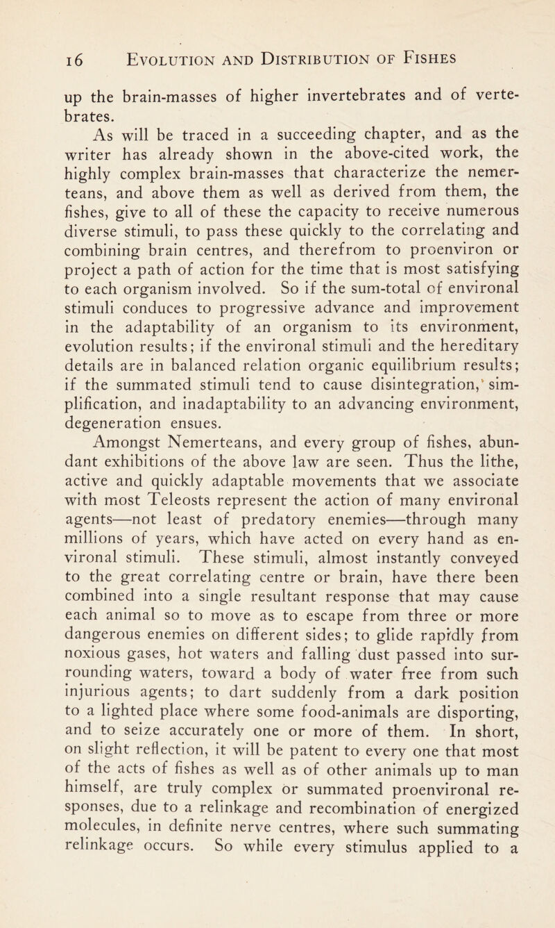 up the brain-masses of higher invertebrates and of verte- brates. As will be traced in a succeeding chapter, and as the writer has already shown in the above-cited work, the highly complex brain-masses that characterize the nemer- teans, and above them as well as derived from them, the fishes, give to all of these the capacity to receive numerous diverse stimuli, to pass these quickly to the correlating and combining brain centres, and therefrom to proenviron or project a path of action for the time that is most satisfying to each organism involved. So if the sum-total of environal stimuli conduces to progressive advance and improvement in the adaptability of an organism to its environment, evolution results; if the environal stimuli and the hereditary details are in balanced relation organic equilibrium results; if the summated stimuli tend to cause disintegration, sim- plification, and inadaptability to an advancing environment, degeneration ensues. Amongst Nemerteans, and every group of fishes, abun- dant exhibitions of the above law are seen. Thus the lithe, active and quickly adaptable movements that we associate with most Teleosts represent the action of many environal agents—not least of predatory enemies—through many millions of years, which have acted on every hand as en- vironal stimuli. These stimuli, almost instantly conveyed to the great correlating centre or brain, have there been combined into a single resultant response that may cause each animal so to move as to escape from three or more dangerous enemies on different sides; to glide rapidly from noxious gases, hot waters and falling dust passed into sur- rounding waters, toward a body of water free from such injurious agents; to dart suddenly from a dark position to a lighted place where some food-animals are disporting, and to seize accurately one or more of them. In short, on slight reflection, it will be patent to every one that most of the acts of fishes as well as of other animals up to man himself, are truly complex or summated proenvironal re- sponses, due to a relinkage and recombination of energized molecules, in definite nerve centres, where such summating relinkage occurs. So while every stimulus applied to a