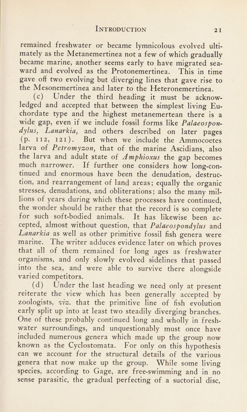 remained freshwater or became lymnicolous evolved ulti- mately as the Metanemertinea not a few of which gradually became marine, another seems early to have migrated sea- ward and evolved as the Protonemertinea. This in time gave off two evolving but diverging lines that gave rise to the Mesonemertinea and later to the Heteronemertinea. (c) Under the third heading it must be acknow- ledged and accepted that between the simplest living Eu- chordate type and the highest metanemertean there is a wide gap, even if we include fossil forms like Palaeospon- dylus, Lanarkia, and others described on later pages (p. 112, 121). But when we include the Ammocoetes larva of Petromyzon, that of the marine Ascidians, also the larva and adult state of Amphioxus the gap becomes much narrower. If further one considers how long-con- tinued and enormous have been the denudation, destruc- tion, and rearrangement of land areas; equally the organic stresses, denudations, and obliterations; also the many mil- lions of years during which these processes have continued, the wonder should be rather that the record is so complete for such soft-bodied animals. It has likewise been ac- cepted, almost without question, that Palaeospondylus and Lanarkia as well as other primitive fossil fish genera were marine. The writer adduces evidence later on which proves that all of them remained for long ages as freshwater organisms, and only slowly evolved sidelines that passed into the sea, and were able to survive there alongside varied competitors. (d) Under the last heading we need only at present reiterate the view which has been generally accepted by zoologists, viz. that the primitive line of fish evolution early split up into at least two steadily diverging branches. One of these probably continued long and wholly in fresh- water surroundings, and unquestionably must once have included numerous genera which made up the group now known as the Cyclostomata. For only on this hypothesis can we account for the structural details of the various genera that now make up the group. While some living species, according to Gage, are free-swimming and in no sense parasitic, the gradual perfecting of a suctorial disc,