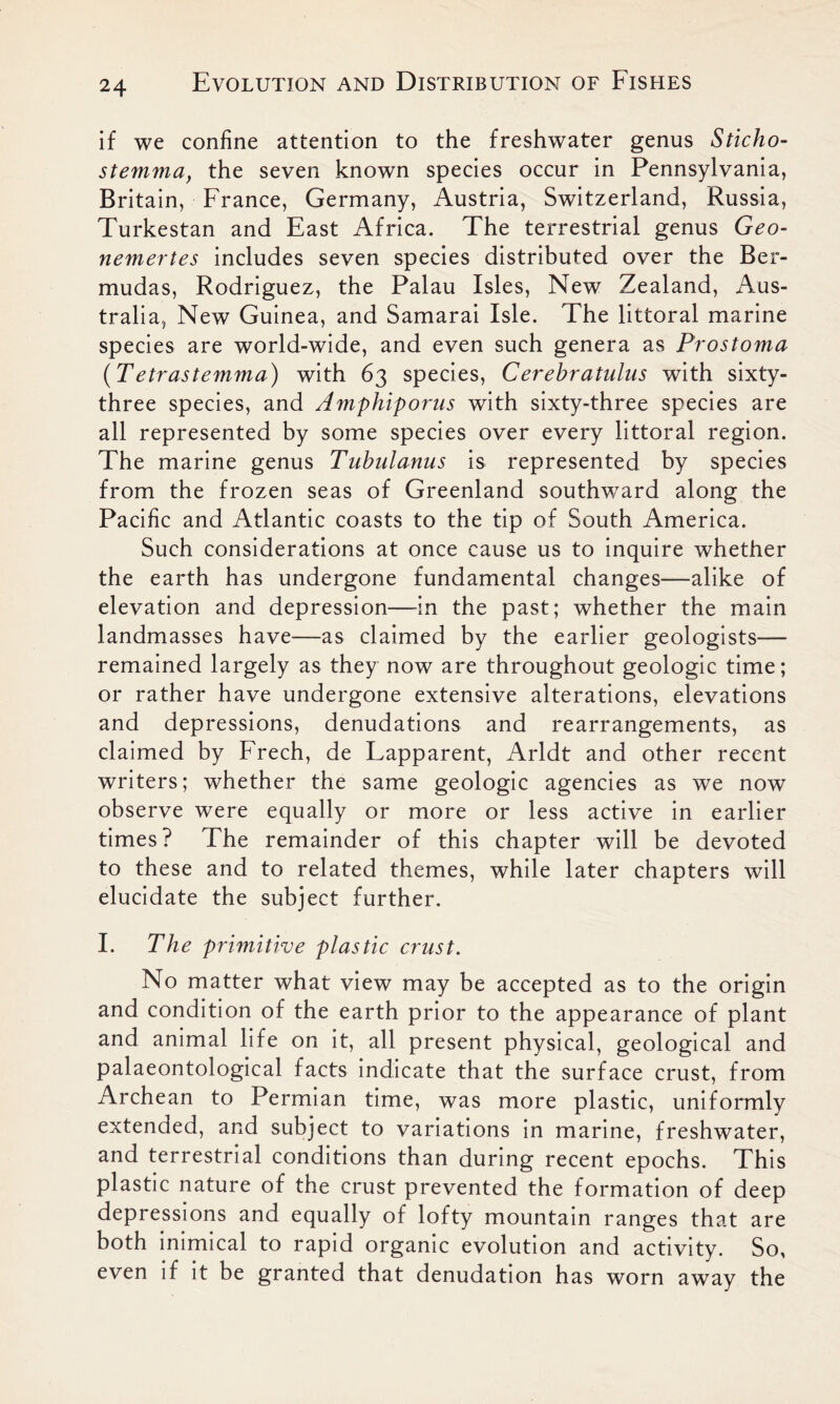 if we confine attention to the freshwater genus Sticho- stemma, the seven known species occur in Pennsylvania, Britain, France, Germany, Austria, Switzerland, Russia, Turkestan and East Africa. The terrestrial genus Geo- nemertes includes seven species distributed over the Ber- mudas, Rodriguez, the Palau Isles, New Zealand, Aus- tralia, New Guinea, and Samarai Isle. The littoral marine species are world-wide, and even such genera as Prostoma {T etrastemma) with 63 species, Cerebratulus with sixty- three species, and Amphiporus with sixty-three species are all represented by some species over every littoral region. The marine genus Tubulanus is represented by species from the frozen seas of Greenland southward along the Pacific and Atlantic coasts to the tip of South America. Such considerations at once cause us to inquire whether the earth has undergone fundamental changes—alike of elevation and depression—in the past; whether the main landmasses have—as claimed by the earlier geologists— remained largely as they now are throughout geologic time; or rather have undergone extensive alterations, elevations and depressions, denudations and rearrangements, as claimed by Freeh, de Lapparent, Arldt and other recent writers; whether the same geologic agencies as we now observe were equally or more or less active in earlier times? The remainder of this chapter will be devoted to these and to related themes, while later chapters will elucidate the subject further. I. The primitive plastic crust. No matter what view may be accepted as to the origin and condition of the earth prior to the appearance of plant and animal life on it, all present physical, geological and palaeontological facts indicate that the surface crust, from Archean to Permian time, was more plastic, uniformly extended, and subject to variations in marine, freshwater, and terrestrial conditions than during recent epochs. This plastic nature of the crust prevented the formation of deep depressions and equally of lofty mountain ranges that are both inimical to rapid organic evolution and activity. So, even if it be granted that denudation has worn away the