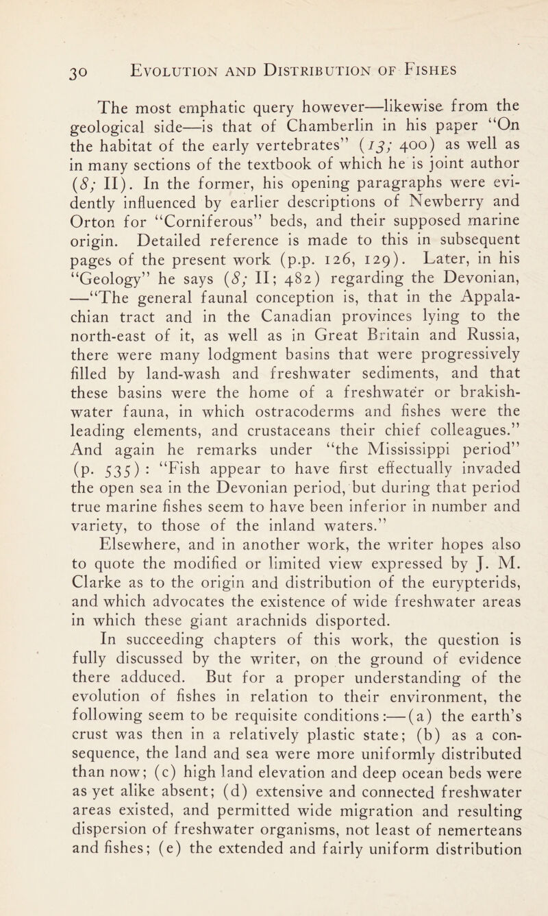 The most emphatic query however—likewise, from the geological side—is that of Chamberlin in his paper “On the habitat of the early vertebrates” (13; 400) as well as in many sections of the textbook of which he is joint author (8; II). In the former, his opening paragraphs were evi- dently influenced by earlier descriptions of Newberry and Orton for “Corniferous” beds, and their supposed marine origin. Detailed reference is made to this in subsequent pages of the present work (p.p. 126, 129). Later, in his “Geology” he says (8; II; 482) regarding the Devonian, —“The general faunal conception is, that in the Appala- chian tract and in the Canadian provinces lying to the north-east of it, as well as in Great Britain and Russia, there were many lodgment basins that were progressively filled by land-wash and freshwater sediments, and that these basins were the home of a freshwater or brakish- water fauna, in which ostracoderms and fishes were the leading elements, and crustaceans their chief colleagues.” And again he remarks under “the Mississippi period” (p. 535): “Fish appear to have first effectually invaded the open sea in the Devonian period, but during that period true marine fishes seem to have been inferior in number and variety, to those of the inland waters.” Elsewhere, and in another work, the writer hopes also to quote the modified or limited view expressed by J. M. Clarke as to the origin and distribution of the eurypterids, and which advocates the existence of wide freshwater areas in which these giant arachnids disported. In succeeding chapters of this work, the question is fully discussed by the writer, on the ground of evidence there adduced. But for a proper understanding of the evolution of fishes in relation to their environment, the following seem to be requisite conditions:—(a) the earth’s crust was then in a relatively plastic state; (b) as a con- sequence, the land and sea were more uniformly distributed than now; (c) high land elevation and deep ocean beds were as yet alike absent; (d) extensive and connected freshwater areas existed, and permitted wide migration and resulting dispersion of freshwater organisms, not least of nemerteans and fishes; (e) the extended and fairly uniform distribution