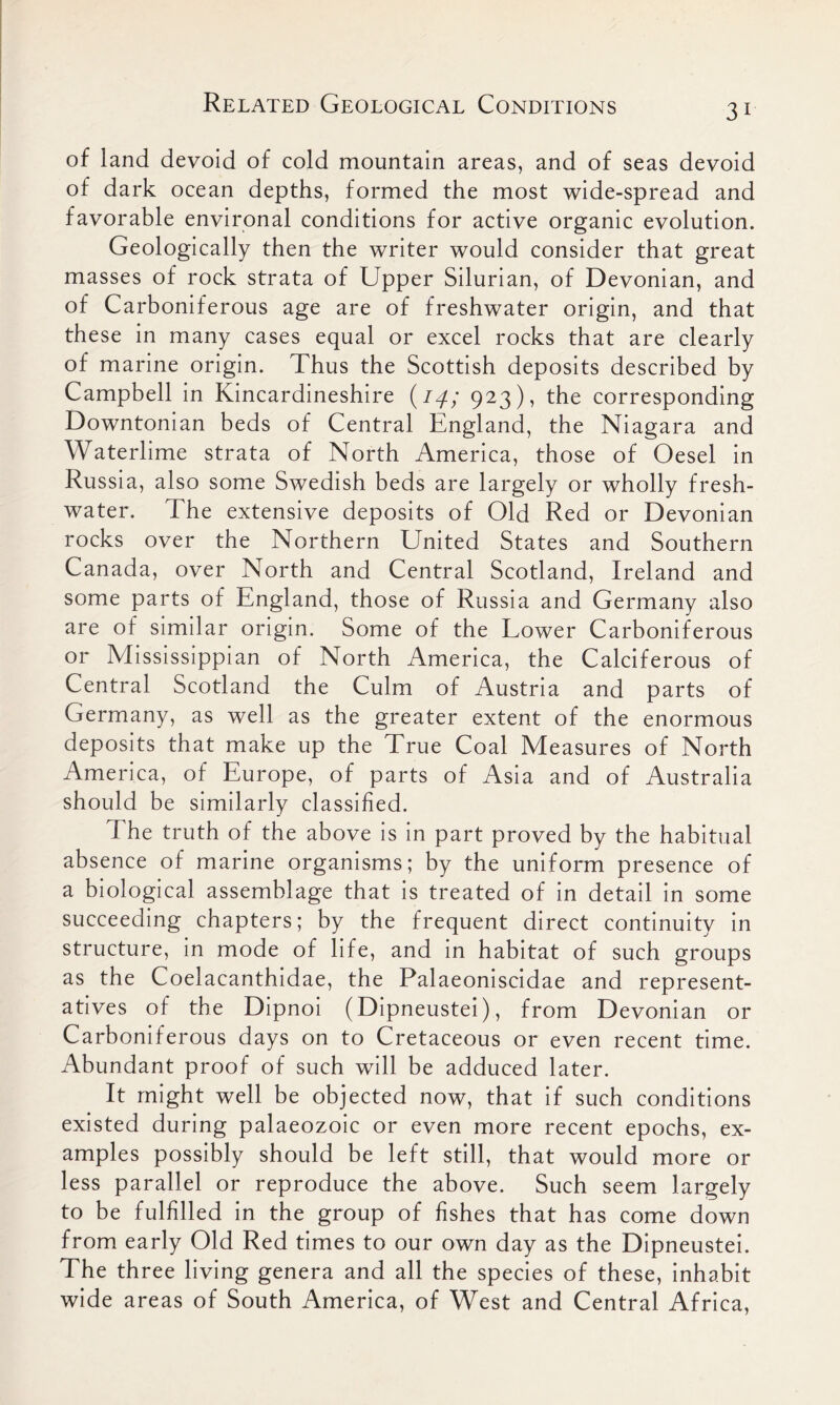 of land devoid of cold mountain areas, and of seas devoid of dark ocean depths, formed the most wide-spread and favorable environal conditions for active organic evolution. Geologically then the writer would consider that great masses of rock strata of Upper Silurian, of Devonian, and of Carboniferous age are of freshwater origin, and that these in many cases equal or excel rocks that are clearly of marine origin. Thus the Scottish deposits described by Campbell in Kincardineshire (14; 923), the corresponding Downtonian beds of Central England, the Niagara and Waterlime strata of North America, those of Oesel in Russia, also some Swedish beds are largely or wholly fresh- water. The extensive deposits of Old Red or Devonian rocks over the Northern United States and Southern Canada, over North and Central Scotland, Ireland and some parts of England, those of Russia and Germany also are of similar origin. Some of the Lower Carboniferous or Mississippian of North America, the Calciferous of Central Scotland the Culm of Austria and parts of Germany, as well as the greater extent of the enormous deposits that make up the True Coal Measures of North America, of Europe, of parts of Asia and of Australia should be similarly classified. The truth of the above is in part proved by the habitual absence of marine organisms; by the uniform presence of a biological assemblage that is treated of in detail in some succeeding chapters; by the frequent direct continuity in structure, in mode of life, and in habitat of such groups as the Coelacanthidae, the Palaeoniscidae and represent- atives of the Dipnoi (Dipneustei), from Devonian or Carboniferous days on to Cretaceous or even recent time. Abundant proof of such will be adduced later. It might well be objected now, that if such conditions existed during palaeozoic or even more recent epochs, ex- amples possibly should be left still, that would more or less parallel or reproduce the above. Such seem largely to be fulfilled in the group of fishes that has come down from early Old Red times to our own day as the Dipneustei. The three living genera and all the species of these, inhabit wide areas of South America, of West and Central Africa,