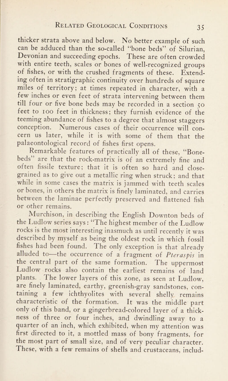 thicker strata above and below. No better example of such can be adduced than the so-called “bone beds” of Silurian, Devonian and succeeding epochs. These are often crowded with entire teeth, scales or bones of well-recognized groups of fishes, or with the crushed fragments of these. Extend- ing often in stratigraphic continuity over hundreds of square miles of territory; at times repeated in character, with a few inches or even feet of strata intervening between them till four or five bone beds may be recorded in a section feet to ioo feet in thickness; they furnish evidence of the teeming abundance of fishes to a degree that almost staggers conception. Numerous cases of their occurrence will con- cern us later, while it is with some of them that the palaeontological record of fishes first opens. Remarkable features of practically all of these, “Bone- beds” are that the rock-matrix is of an extremely fine and often fissile texture; that it is often so hard and close- grained as to give out a metallic ring when struck; and that while in some cases the matrix is jammed with teeth scales or bones, in others the matrix is finely laminated, and carries between the laminae perfectly preserved and flattened fish or other remains. Murchison, in describing the English Downton beds of the Eudlow series says : “The highest member of the Ludlow rocks is the most interesting inasmuch as until recently it was described by myself as being the oldest rock in which fossil fishes had been found. The only exception is that already alluded to—the occurrence of a fragment of Pteraspis in the central part of the same formation. The uppermost Ludlow rocks also contain the earliest remains of land plants. The lower layers of this zone, as seen at Ludlow, are finely laminated, earthy, greenish-gray sandstones, con- taining a few ichthyolites with several shelly remains characteristic of the formation. It was the middle part only of this band, or a gingerbread-colored layer of a thick- ness of three or four inches, and dwindling away to a quarter of an inch, which exhibited, when my attention was first directed to it, a mottled mass of bony fragments, for the most part of small size, and of very peculiar character. The se, with a few remains of shells and crustaceans, includ-