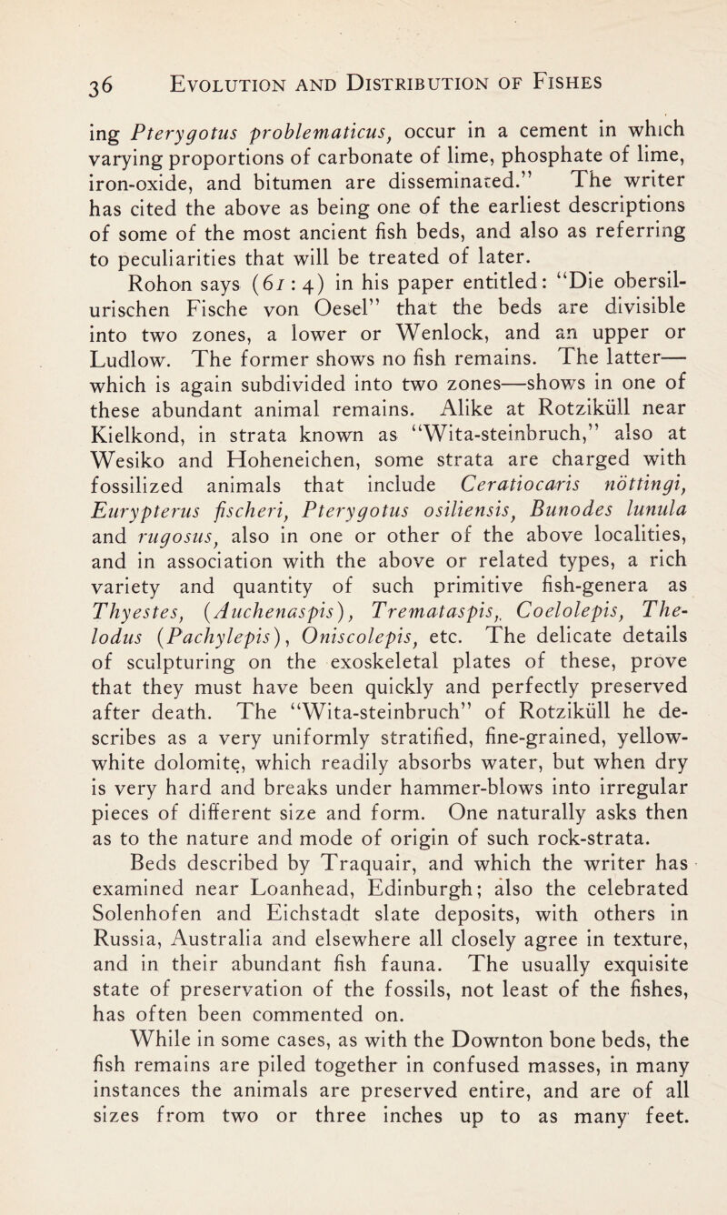 ing Pterygotus problematicusf occur in a cement in which varying proportions of carbonate of lime, phosphate of lime, iron-oxide, and bitumen are disseminated.” The writer has cited the above as being one of the earliest descriptions of some of the most ancient fish beds, and also as referring to peculiarities that will be treated of later. Rohon says (67:4) in his paper entitled: “Die obersil- urisehen Fische von Oesel” that the beds are divisible into two zones, a lower or Wenlock, and an upper or Ludlow. The former shows no fish remains. The latter— which is again subdivided into two zones—shows in one of these abundant animal remains. Alike at Rotzikull near Kielkond, in strata known as “Wita-steinbruch,” also at Wesiko and Hoheneichen, some strata are charged with fossilized animals that include Ceratiocaris nottingi, Eurypterus fischeri, Ptery gotus osiliensis} Bunodes lunula and rugosus) also in one or other of the above localities, and in association with the above or related types, a rich variety and quantity of such primitive fish-genera as Thyestes, (Auchenaspis) , Tremataspis,t Coelolepis f The- lodus (Pachylepis), Oniscolepis} etc. The delicate details of sculpturing on the exoskeletal plates of these, prove that they must have been quickly and perfectly preserved after death. The “Wita-steinbruch” of Rotzikull he de- scribes as a very uniformly stratified, fine-grained, yellow- white dolomite, which readily absorbs water, but when dry is very hard and breaks under hammer-blows into irregular pieces of different size and form. One naturally asks then as to the nature and mode of origin of such rock-strata. Beds described by Traquair, and which the writer has examined near Loanhead, Edinburgh; also the celebrated Solenhofen and Eichstadt slate deposits, with others in Russia, Australia and elsewhere all closely agree in texture, and in their abundant fish fauna. The usually exquisite state of preservation of the fossils, not least of the fishes, has often been commented on. While in some cases, as with the Downton bone beds, the fish remains are piled together in confused masses, in many instances the animals are preserved entire, and are of all sizes from two or three inches up to as many feet.