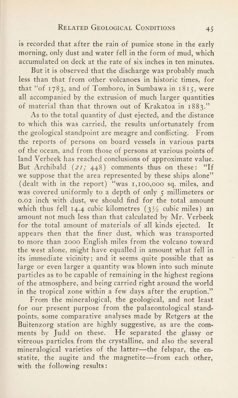 is recorded that after the rain of pumice stone in the early morning, only dust and water fell in the form of mud, which accumulated on deck at the rate of six inches in ten minutes. But it is observed that the discharge was probably much less than that from other volcanoes in historic times, for that “of 1783, and of Tomboro, in Sumbawa in 1815, were all accompanied by the extrusion of much larger quantities of material than that thrown out of Krakatoa in 18830” As to the total quantity of dust ejected, and the distance to which this was carried, the results unfortunately from the geological standpoint are meagre and conflicting. From the reports of persons on board vessels in various parts of the ocean, and from those of persons at various points of land Verbeek has reached conclusions of approximate value. But Archibald (21; 448) comments thus on these: “If we suppose that the area represented by these ships alone” (dealt with in the report) “was 1,100,000 sq. miles, and was covered uniformly to a depth of only 5 millimeters or 0.02 inch with dust, we should find for the total amount which thus fell 14.4 cubic kilometres (3^4 cubic miles) an amount not much less than that calculated by Mr. Verbeek for the total amount of materials of all kinds ejected. It appears then that the finer dust, which was transported to more than 2000 English miles from the volcano toward the west alone, might have equalled in amount what fell in its immediate vicinity; and it seems quite possible that as large or even larger a quantity was blown into such minute particles as to be capable of remaining in the highest regions of the atmosphere, and being carried right around the world in the tropical zone within a few days after the eruption.” From the mineralogical, the geological, and not least for our present purpose from the palaeontological stand- points, some comparative analyses made by Retgers at the Buitenzorg station are highly suggestive, as are the com- ments by Judd on these. He separated the glassy or vitreous particles, from the crystalline, and also the several mineralogical varieties of the latter—the felspar, the en- statite, the augite and the magnetite—from each other, with the following results: