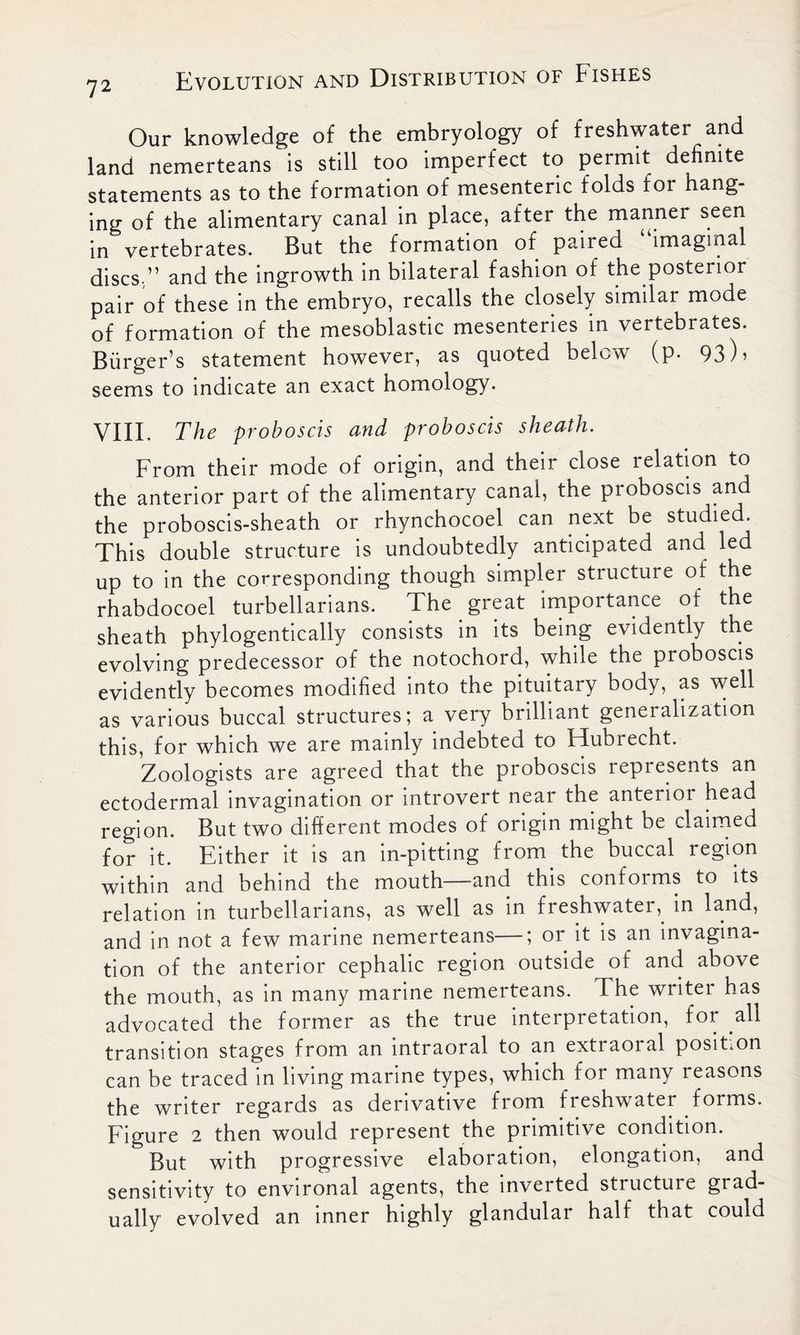 Our knowledge of the embryology of freshwater and land nemerteans is still too imperfect to permit definite statements as to the formation of mesenteric folds for hang- ing of the alimentary canal in place, after the manner seen in vertebrates. But the formation of paired “imaginal discs ” and the ingrowth in bilateral fashion of the posterior pair of these in the embryo, recalls the closely similar mode of formation of the mesoblastic mesenteries in vertebrates. Burger’s statement however, as quoted below (p. 93)> seems to indicate an exact homology. VIII, The proboscis and proboscis sheath. From their mode of origin, and their close relation to the anterior part of the alimentary canal, the proboscis and the proboscis-sheath or rhynchocoel can next be studied. This double structure is undoubtedly anticipated and led up to in the corresponding though simpler structure oi the rhabdocoel turbellarians. The great importance of the sheath phylogentically consists in its being evidently the evolving predecessor of the notochord, while the proboscis evidently becomes modified into the pituitary body, as well as various buccal structures; a very brilliant generalization this, for which we are mainly indebted to Flubrecht. Zoologists are agreed that the proboscis represents an ectodermal invagination or introvert near the anterior head region. But two different modes of origin might be claimed for it. Either it is an in-pitting from the buccal region within and behind the mouth—and this conforms to its relation in turbellarians, as well as in freshwater, in land, and in not a few marine nemerteans—; or it is an invagina- tion of the anterior cephalic region outside of and above the mouth, as in many marine nemerteans. The writer has advocated the former as the true interpretation, for all transition stages from an intraoral to an extraoral position can be traced in living marine types, which for many reasons the writer regards as derivative from freshwater forms. Figure 2 then would represent the primitive condition. But with progressive elaboration, elongation, and sensitivity to environal agents, the inverted structure grad- ually evolved an inner highly glandular half that could