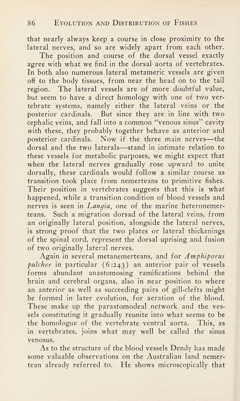 that nearly always keep a course in close proximity to the lateral nerves, and so are widely apart from each other. The position and course of the dorsal vessel exactly agree with what we find in the dorsal aorta of vertebrates. In both also numerous lateral metameric vessels are given off to the body tissues, from near the head on to the tail region. The lateral vessels are of more doubtful value, but seem to have a direct homology with one of two ver- tebrate systems, namely either the lateral veins or the posterior cardinals. But since they are in line with two cephalic veins, and fall into a common “venous sinus” cavity with these, they probably together behave as anterior and posterior cardinals. Now if the three main nerves—the dorsal and the two laterals—stand in intimate relation to these vessels for metabolic purposes, we might expect that when the lateral nerves gradually rose upward to unite dorsally, these cardinals would follow a similar course as transition took place from nemerteans to primitive fishes. Their position in vertebrates suggests that this is what happened, while a transition condition of blood vessels and nerves is seen in Langia, one of the marine heteronemer- teans. Such a migration dorsad of the lateral veins, from an originally lateral position, alongside the lateral nerves, is strong proof that the two plates or lateral thickenings of the spinal cord, represent the dorsal uprising and fusion of two originally lateral nerves. Again in several metanemerteans, and for Amphiporus pulcher in particular (6:243) an anterior pair of vessels forms abundant anastomosing ramifications behind the brain and cerebral organs, also in near position to where an anterior as well as succeeding pairs of gill-clefts might be formed in later evolution, for aeration of the blood. These make up the parastomodeal network and the ves- sels constituting it gradually reunite into what seems to be the homologue of the vertebrate ventral aorta. This, as in vertebrates, joins what may well be called the sinus venosus. As to the structure of the blood vessels Dendy has made some valuable observations on the Australian land nemer- tean already referred to. He shows microscopically that