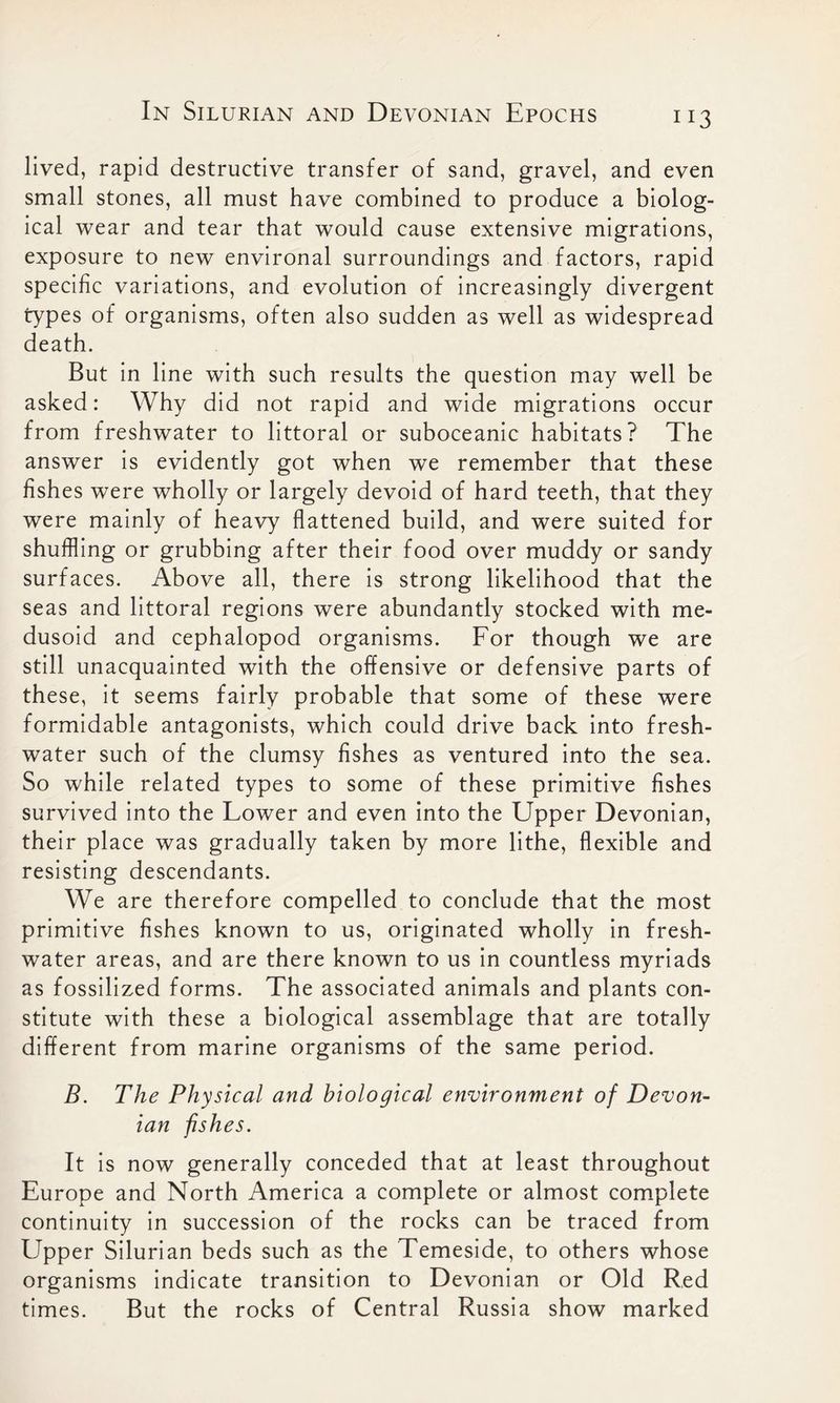 lived, rapid destructive transfer of sand, gravel, and even small stones, all must have combined to produce a biolog- ical wear and tear that would cause extensive migrations, exposure to new environal surroundings and factors, rapid specific variations, and evolution of increasingly divergent types of organisms, often also sudden as well as widespread death. But in line with such results the question may well be asked: Why did not rapid and wide migrations occur from freshwater to littoral or suboceanic habitats? The answer is evidently got when we remember that these fishes were wholly or largely devoid of hard teeth, that they were mainly of heavy flattened build, and were suited for shuffling or grubbing after their food over muddy or sandy surfaces. Above all, there is strong likelihood that the seas and littoral regions were abundantly stocked with me- dusoid and cephalopod organisms. For though we are still unacquainted with the offensive or defensive parts of these, it seems fairly probable that some of these were formidable antagonists, which could drive back into fresh- water such of the clumsy fishes as ventured into the sea. So while related types to some of these primitive fishes survived into the Lower and even into the Upper Devonian, their place was gradually taken by more lithe, flexible and resisting descendants. We are therefore compelled to conclude that the most primitive fishes known to us, originated wholly in fresh- water areas, and are there known to us in countless myriads as fossilized forms. The associated animals and plants con- stitute with these a biological assemblage that are totally different from marine organisms of the same period. B. The Physical and biological environment of Devon- ian fishes. It is now generally conceded that at least throughout Europe and North America a complete or almost complete continuity in succession of the rocks can be traced from Upper Silurian beds such as the Temeside, to others whose organisms indicate transition to Devonian or Old Red times. But the rocks of Central Russia show marked