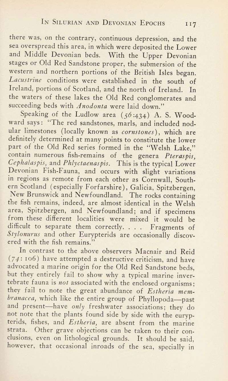 there was, on the contrary, continuous depression, and the sea overspread this area, in which were deposited the Lower and Middle Devonian beds. With the Upper Devonian stages or Old Red Sandstone proper, the submersion of the western and northern portions of the British Isles began. Lacustrine conditions were established in the south of Ireland, portions of Scotland, and the north of Ireland. In the waters of these lakes the Old Red conglomerates and succeeding beds with Anodonta were laid down.” Speaking of the Ludlow area ($6:434) A. S. Wood- ward says: “The red sandstones, marls, and included nod- ular limestones (locally known as cornstones), which are definitely determined at many points to constitute the lower part of the Old Red series formed in the “Welsh Lake,” contain numerous fish-remains of the genera Pt eras pis, Cephalaspis, and Phlyctaenaspis. This is the typical Lower Devonian Fish-Fauna, and occurs with slight variations in regions as remote from each other as Cornwall, South- ern Scotland (especially Forfarshire), Galicia, Spitzbergen, New Brunswick and Newfoundland. The rocks containing the fish remains, indeed, are almost identical in the Welsh area, Spitzbergen, and Newfoundland; and if specimens from these different localities were mixed it would be difficult to separate them correctly. . . . Fragments of Stylonurus and other Eurypterids are occasionally discov- ered with the fish remains.” In contrast to the above observers Macnair and Reid (74: 106) have attempted a destructive criticism, and have advocated a marine origin for the Old Red Sandstone beds, but they entirely fail to show why a typical marine inver- tebrate fauna is not associated with the enclosed organisms; they fail to note the great abundance of Estheria mem- branacea, which like the entire group of Phyllopoda—past and present—have only freshwater associations; they do not note that the plants found side by side with the euryp- terids, fishes, and Estheria, are absent from the marine strata. Other grave objections can be taken to their con- clusions, even on lithological grounds. It should be said, however, that occasional inroads of the sea, specially in