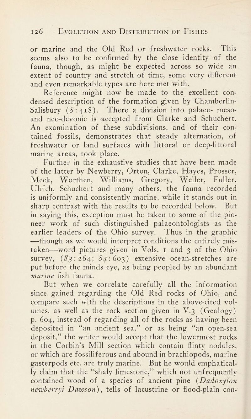 or marine and the Old Red or freshwater rocks. This seems also to be confirmed by the close identity of the fauna, though, as might be expected across so wide an extent of country and stretch of time, some very different and even remarkable types are here met with. Reference might now be made to the excellent con- densed description of the formation given by Chamberlin- Salisbury (#.*418). There a division into palaeo- meso- and neo-devonic is accepted from Clarke and Schuchert. An examination of these subdivisions, and of their con- tained fossils, demonstrates that steady alternation, of freshwater or land surfaces with littoral or deep-littoral marine areas, took place. Further in the exhaustive studies that have been made of the latter by Newberry, Orton, Clarke, Hayes, Prosser, Meek, Worthen, Williams, Gregory, Weller, Fuller, Ulrich, Schuchert and many others, the fauna recorded is uniformly and consistently marine, while it stands out in sharp contrast with the results to be recorded below. But in saying this, exception must be taken to some of the pio- neer work of such distinguished palaeontologists as the earlier leaders of the Ohio survey. Thus in the graphic —though as we would interpret conditions the entirely mis- taken—word pictures given in Vols. 1 and 3 of the Ohio survey, (#5:264; #4:603) extensive ocean-stretches are put before the minds eye, as being peopled by an abundant marine fish fauna. But when we correlate carefully all the information since gained regarding the Old Red rocks of Ohio, and compare such with the descriptions in the above-cited vol- umes, as well as the rock section given in V.3 (Geology) p. 604, instead of regarding all of the rocks as having been deposited in “an ancient sea,” or as being “an open-sea deposit,” the writer would accept that the lowermost rocks in the Corbin’s Mill section which contain flinty nodules, or which are fossiliferous and abound in brachiopods, marine gasterpods etc. are truly marine. But he would emphatical- ly claim that the “shaly limestone,” which not unfrequently contained wood of a species of ancient pine (Dadoxylon newberryi Dawson), tells of lacustrine or flood-plain con-